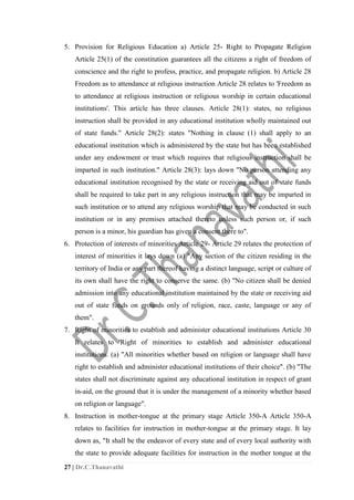 27 | Dr.C.Thanavathi
5. Provision for Religious Education a) Article 25- Right to Propagate Religion
Article 25(1) of the constitution guarantees all the citizens a right of freedom of
conscience and the right to profess, practice, and propagate religion. b) Article 28
Freedom as to attendance at religious instruction Article 28 relates to 'Freedom as
to attendance at religious instruction or religious worship in certain educational
institutions'. This article has three clauses. Article 28(1): states, no religious
instruction shall be provided in any educational institution wholly maintained out
of state funds." Article 28(2): states "Nothing in clause (1) shall apply to an
educational institution which is administered by the state but has been established
under any endowment or trust which requires that religious instruction shall be
imparted in such institution." Article 28(3): lays down "No person attending any
educational institution recognised by the state or receiving aid out of state funds
shall be required to take part in any religious instruction that may be imparted in
such institution or to attend any religious worship that may be conducted in such
institution or in any premises attached thereto unless such person or, if such
person is a minor, his guardian has given a consent there to".
6. Protection of interests of minorities Article 29- Article 29 relates the protection of
interest of minorities it lays down (a) "Any section of the citizen residing in the
territory of India or any part thereof having a distinct language, script or culture of
its own shall have the right to conserve the same. (b) "No citizen shall be denied
admission into any educational institution maintained by the state or receiving aid
out of state funds on grounds only of religion, race, caste, language or any of
them".
7. Right of minorities to establish and administer educational institutions Article 30
It relates to 'Right of minorities to establish and administer educational
institutions. (a) "All minorities whether based on religion or language shall have
right to establish and administer educational institutions of their choice". (b) "The
states shall not discriminate against any educational institution in respect of grant
in-aid, on the ground that it is under the management of a minority whether based
on religion or language".
8. Instruction in mother-tongue at the primary stage Article 350-A Article 350-A
relates to facilities for instruction in mother-tongue at the primary stage. It lay
down as, "It shall be the endeavor of every state and of every local authority with
the state to provide adequate facilities for instruction in the mother tongue at the
 