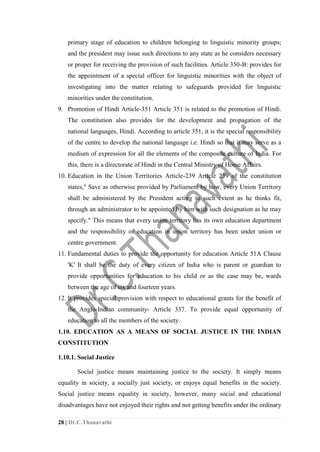 28 | Dr.C.Thanavathi
primary stage of education to children belonging to linguistic minority groups;
and the president may issue such directions to any state as he considers necessary
or proper for receiving the provision of such facilities. Article 350-B: provides for
the appointment of a special officer for linguistic minorities with the object of
investigating into the matter relating to safeguards provided for linguistic
minorities under the constitution.
9. Promotion of Hindi Article-351 Article 351 is related to the promotion of Hindi.
The constitution also provides for the development and propagation of the
national languages, Hindi. According to article 351, it is the special responsibility
of the centre to develop the national language i.e. Hindi so that it may serve as a
medium of expression for all the elements of the composite culture of India. For
this, there is a directorate of Hindi in the Central Ministry of Home Affairs.
10. Education in the Union Territories Article-239 Article 239 of the constitution
states," Save as otherwise provided by Parliament by how, every Union Territory
shall be administered by the President acting to such extent as he thinks fit,
through an administrator to be appointed by him with such designation as he may
specify." This means that every union territory has its own education department
and the responsibility of education in union territory has been under union or
centre government.
11. Fundamental duties to provide the opportunity for education Article 51A Clause
'K' It shall be the duty of every citizen of India who is parent or guardian to
provide opportunities for education to his child or as the case may be, wards
between the age of six and fourteen years.
12. It provides special provision with respect to educational grants for the benefit of
the Anglo-Indian community- Article 337. To provide equal opportunity of
education to all the members of the society.
1.10. EDUCATION AS A MEANS OF SOCIAL JUSTICE IN THE INDIAN
CONSTITUTION
1.10.1. Social Justice
Social justice means maintaining justice to the society. It simply means
equality in society, a socially just society, or enjoys equal benefits in the society.
Social justice means equality in society, however, many social and educational
disadvantages have not enjoyed their rights and not getting benefits under the ordinary
 
