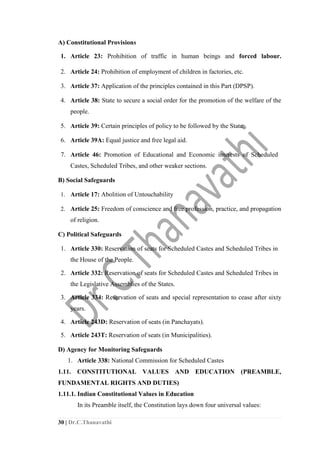 30 | Dr.C.Thanavathi
A) Constitutional Provisions
1. Article 23: Prohibition of traffic in human beings and forced labour.
2. Article 24: Prohibition of employment of children in factories, etc.
3. Article 37: Application of the principles contained in this Part (DPSP).
4. Article 38: State to secure a social order for the promotion of the welfare of the
people.
5. Article 39: Certain principles of policy to be followed by the State.
6. Article 39A: Equal justice and free legal aid.
7. Article 46: Promotion of Educational and Economic interests of Scheduled
Castes, Scheduled Tribes, and other weaker sections.
B) Social Safeguards
1. Article 17: Abolition of Untouchability
2. Article 25: Freedom of conscience and free profession, practice, and propagation
of religion.
C) Political Safeguards
1. Article 330: Reservation of seats for Scheduled Castes and Scheduled Tribes in
the House of the People.
2. Article 332: Reservation of seats for Scheduled Castes and Scheduled Tribes in
the Legislative Assemblies of the States.
3. Article 334: Reservation of seats and special representation to cease after sixty
years.
4. Article 243D: Reservation of seats (in Panchayats).
5. Article 243T: Reservation of seats (in Municipalities).
D) Agency for Monitoring Safeguards
1. Article 338: National Commission for Scheduled Castes
1.11. CONSTITUTIONAL VALUES AND EDUCATION (PREAMBLE,
FUNDAMENTAL RIGHTS AND DUTIES)
1.11.1. Indian Constitutional Values in Education
In its Preamble itself, the Constitution lays down four universal values:
 
