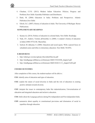 Tamil Nadu Teachers Education University
23 TNTEU - B.Ed. (CBCS ) Syllabus - Semester -I
4. Chauhan, C.P.S. (2013) Modern Indian Education: Policies, Progress and
Problems.New Delhi: Kanishka Publishers and Distributors.
5. Dash, M. (2004) Education in India: Problems and Perspectives. Atlantic
Publishers,New Delhi
6. Ghosh, S.C. (2007). History of education in India. The University of Michigan: Rawat
Publications.
SUPPLEMENTARY READINGS
1. Kumar, K. (2014). Politics of education in colonial India. New Delhi: Routledge.
2. Naik, J.P., Andrew, Vereker.,&Nurullah, S. (2000). A student’s history of education
in India (1800-1973).UK: Macmillan.
3. Sedwal, M. &Kamat, S. (2008). Education and social equity: With a special focus on
scheduled castes and tribes in elementary education. New Delhi: NUEPA.
E-RESOURCES
1. http://mhrd.gov.in/sites/upload_files/mhrd/files/rte.pdf
2. http://shodhganga.inflibnet.ac.in/bitstream/10603/1918/8/08_chapter3.pdf
3. http://shodhganga.inflibnet.ac.in/bitstream/10603/4244/11/11_chapter%202.pdf
COURSE OUTCOMES
After completion of this course, the student-teachers will be able to :
CO1: identify aims of education and types of education.
CO2: explain the nature of social diversity in India and the role of education in creating
positive attitude towards diversity
CO3: interpret the issues in contemporary India like industrialization, Universalization of
education and integrated education and inclusive education.
CO4: iInfer about the Language policies during Pre-independent and Post-independent India.
CO5: summarize about equality in constitutional provisions and elimination of social in
equalities through education.
 