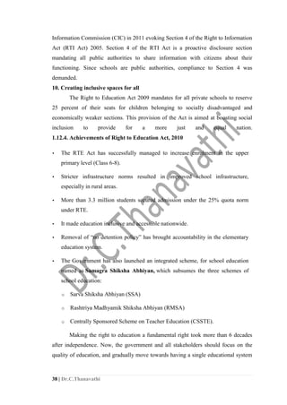38 | Dr.C.Thanavathi
Information Commission (CIC) in 2011 evoking Section 4 of the Right to Information
Act (RTI Act) 2005. Section 4 of the RTI Act is a proactive disclosure section
mandating all public authorities to share information with citizens about their
functioning. Since schools are public authorities, compliance to Section 4 was
demanded.
10. Creating inclusive spaces for all
The Right to Education Act 2009 mandates for all private schools to reserve
25 percent of their seats for children belonging to socially disadvantaged and
economically weaker sections. This provision of the Act is aimed at boosting social
inclusion to provide for a more just and equal nation.
1.12.4. Achievements of Right to Education Act, 2010
▪ The RTE Act has successfully managed to increase enrolment in the upper
primary level (Class 6-8).
▪ Stricter infrastructure norms resulted in improved school infrastructure,
especially in rural areas.
▪ More than 3.3 million students secured admission under the 25% quota norm
under RTE.
▪ It made education inclusive and accessible nationwide.
▪ Removal of “no detention policy” has brought accountability in the elementary
education system.
▪ The Government has also launched an integrated scheme, for school education
named as Samagra Shiksha Abhiyan, which subsumes the three schemes of
school education:
o Sarva Shiksha Abhiyan (SSA)
o Rashtriya Madhyamik Shiksha Abhiyan (RMSA)
o Centrally Sponsored Scheme on Teacher Education (CSSTE).
Making the right to education a fundamental right took more than 6 decades
after independence. Now, the government and all stakeholders should focus on the
quality of education, and gradually move towards having a single educational system
 