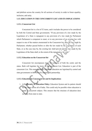 39 | Dr.C.Thanavathi
and platform across the country for all sections of society in order to foster equality,
inclusion, and unity.
1.13. EDUCATION IN THE CONCURRENT LIST AND ITS IMPLICATIONS
1.13.1. Concurrent List
Concurrent list is a list of 52 items, and it includes the power to be considered
by both the Central and State governments. "If any provision of a law made by the
Legislature of a State is repugnant to any provision of a law made by Parliament
which Parliament is competent to enact, or to any provision of an existing law with
respect to one of the matters enumerated in the Concurrent list, then the law made by
Parliament, whether passed before or after the law made by the Legislature of such
State, or as the case may be, the existing law shall prevail and the law made by the
Legislature of the State shall, to the extent of the repugnancy, be void."
1.13.2. Education on the Concurrent list
Concurrent list encompasses items of concerns of both the centre and the
states. Both will legislate for items in the concurrent List. Education is part of the
concurrent List. This means policies related to education are legislated by central and
state governments in the form of a meaningful partnership.
1.13.3. Education in Concurrent list and its Implications
1. A Uniformity in Education Policy: Education System and its pattern should
be the same across all of India. This could only be possible when education is
made a concurrent subject. This ensures that the structure of education does
not vary from state to state.
 