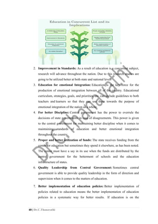 40 | Dr.C.Thanavathi
2. Improvement in Standards: As a result of education is a concurrent subject,
research will advance throughout the nation. Due to this research studies are
going to be utilized better at both state and national level.
3. Education for emotional Integration: Education is the key force for the
production of emotional integration between all of the country. Educational
curriculum, strategies, goals, and priorities, etc. can include guidelines to both
teachers and learners so that they can use them towards the purpose of
emotional integration of the nation as a whole.
4. For better Discipline: Central government has the power to overrule the
decisions of state governments in case of disagreements. This power is given
to the central government for maintaining better discipline when it comes to
maintaining standards of education and better emotional integration
throughout the country.
5. Proper and better utilization of funds: The state receives funding from the
center for education but sometimes they spend it elsewhere, as has been noted.
The center must have a say in its use when the funds are distributed by the
central government for the betterment of schools and the education
infrastructure of states.
6. Quality Leadership from Central Government: Sometimes central
government is able to provide quality leadership in the form of direction and
supervision when it comes to the matters of education.
7. Better implementation of education policies: Better implementation of
policies related to education means the better implementation of education
policies in a systematic way for better results. If education is on the
 
