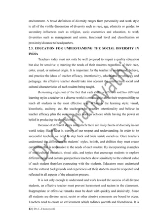 43 | Dr.C.Thanavathi
environment. A broad definition of diversity ranges from personality and work style
to all of the visible dimensions of diversity such as race, age, ethnicity or gender, to
secondary influences such as religion, socio economics and education, to work
diversities such as management and union, functional level and classification or
proximity/distance to headquarters.
2.3. EDUCATION FOR UNDERSTANDING THE SOCIAL DIVERSITY IN
INDIA
Teachers today must not only be well prepared to impart a quality education
but also be sensitive to meeting the needs of their students regardless of their race,
color, creed, or national origin. It is important for the teacher to understand, believe,
and practice the ideas of teacher efficacy, intentionality, educational psychology and
pedagogy. An effective teacher should take into account the intellectual, social and
cultural characteristics of each student being taught.
Remaining cognizant of the fact that each child is different and has different
learning styles a teacher in a diverse world is enthusiastic about their responsibility to
teach all students in the most effective way. Whatever the learning style: visual,
kinesthetic, auditory, etc, the teachers who practice intentionality and believe in
teacher efficacy plan the outcomes they want to achieve while having the power or
belief in producing the desired result.
Because of different styles and beliefs there are many facets of diversity in our
world today. Each facet is worthy of our respect and understanding. In order to be
successful teachers we need to step back and look inside ourselves. Once teachers
understand the differences in students’ styles, beliefs, and abilities they must create
curriculum that is responsive to the needs of each student. By incorporating examples
of multicultural materials, visual aids, and topics that encourage students to explore
different racial and cultural perspectives teachers show sensitivity to the cultural value
of each student therefore connecting with the students. Educators must understand
that the cultural backgrounds and experiences of their students must be respected and
reflected in all aspects of the education process.
It is not only enough to understand and work toward the success of all diverse
students, an effective teacher must prevent harassment and racism in the classroom.
Inappropriate or offensive remarks must be dealt with quickly and decisively. Since
all students are diverse racist, sexist or other abusive comments are bound to occur.
Teachers need to create an environment which radiates warmth and friendliness. It is
 