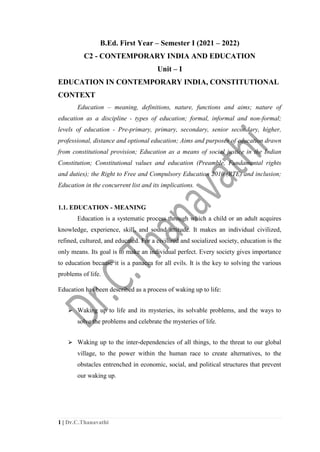 1 | Dr.C.Thanavathi
B.Ed. First Year – Semester I (2021 – 2022)
C2 - CONTEMPORARY INDIA AND EDUCATION
Unit – I
EDUCATION IN CONTEMPORARY INDIA, CONSTITUTIONAL
CONTEXT
Education – meaning, definitions, nature, functions and aims; nature of
education as a discipline - types of education; formal, informal and non-formal;
levels of education - Pre-primary, primary, secondary, senior secondary, higher,
professional, distance and optional education; Aims and purposes of education drawn
from constitutional provision; Education as a means of social justice in the Indian
Constitution; Constitutional values and education (Preamble, Fundamental rights
and duties); the Right to Free and Compulsory Education 2010 (RTE) and inclusion;
Education in the concurrent list and its implications.
1.1. EDUCATION - MEANING
Education is a systematic process through which a child or an adult acquires
knowledge, experience, skill, and sound attitude. It makes an individual civilized,
refined, cultured, and educated. For a civilized and socialized society, education is the
only means. Its goal is to make an individual perfect. Every society gives importance
to education because it is a panacea for all evils. It is the key to solving the various
problems of life.
Education has been described as a process of waking up to life:
⮚ Waking up to life and its mysteries, its solvable problems, and the ways to
solve the problems and celebrate the mysteries of life.
⮚ Waking up to the inter-dependencies of all things, to the threat to our global
village, to the power within the human race to create alternatives, to the
obstacles entrenched in economic, social, and political structures that prevent
our waking up.
 