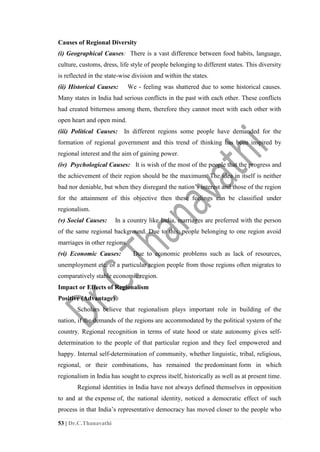 53 | Dr.C.Thanavathi
Causes of Regional Diversity
(i) Geographical Causes: There is a vast difference between food habits, language,
culture, customs, dress, life style of people belonging to different states. This diversity
is reflected in the state-wise division and within the states.
(ii) Historical Causes: We - feeling was shattered due to some historical causes.
Many states in India had serious conflicts in the past with each other. These conflicts
had created bitterness among them, therefore they cannot meet with each other with
open heart and open mind.
(iii) Political Causes: In different regions some people have demanded for the
formation of regional government and this trend of thinking has been inspired by
regional interest and the aim of gaining power.
(iv) Psychological Causes: It is wish of the most of the people that the progress and
the achievement of their region should be the maximum. The idea in itself is neither
bad nor deniable, but when they disregard the nation’s interest and those of the region
for the attainment of this objective then these feelings can be classified under
regionalism.
(v) Social Causes: In a country like India, marriages are preferred with the person
of the same regional background. Due to this, people belonging to one region avoid
marriages in other regions.
(vi) Economic Causes: Due to economic problems such as lack of resources,
unemployment etc. of a particular region people from those regions often migrates to
comparatively stable economic region.
Impact or Effects of Regionalism
Positive (Advantage)
Scholars believe that regionalism plays important role in building of the
nation, if the demands of the regions are accommodated by the political system of the
country. Regional recognition in terms of state hood or state autonomy gives self-
determination to the people of that particular region and they feel empowered and
happy. Internal self-determination of community, whether linguistic, tribal, religious,
regional, or their combinations, has remained the predominant form in which
regionalism in India has sought to express itself, historically as well as at present time.
Regional identities in India have not always defined themselves in opposition
to and at the expense of, the national identity, noticed a democratic effect of such
process in that India’s representative democracy has moved closer to the people who
 