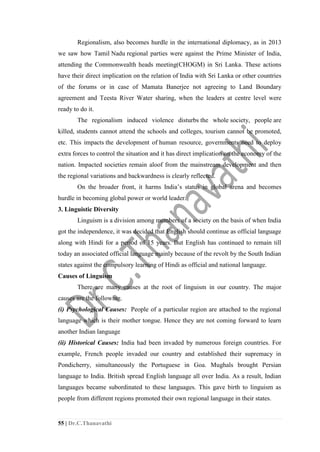 55 | Dr.C.Thanavathi
Regionalism, also becomes hurdle in the international diplomacy, as in 2013
we saw how Tamil Nadu regional parties were against the Prime Minister of India,
attending the Commonwealth heads meeting(CHOGM) in Sri Lanka. These actions
have their direct implication on the relation of India with Sri Lanka or other countries
of the forums or in case of Mamata Banerjee not agreeing to Land Boundary
agreement and Teesta River Water sharing, when the leaders at centre level were
ready to do it.
The regionalism induced violence disturbs the whole society, people are
killed, students cannot attend the schools and colleges, tourism cannot be promoted,
etc. This impacts the development of human resource, governments need to deploy
extra forces to control the situation and it has direct implication on the economy of the
nation. Impacted societies remain aloof from the mainstream development and then
the regional variations and backwardness is clearly reflected.
On the broader front, it harms India’s status in global arena and becomes
hurdle in becoming global power or world leader.
3. Linguistic Diversity
Linguism is a division among members of a society on the basis of when India
got the independence, it was decided that English should continue as official language
along with Hindi for a period of 15 years. But English has continued to remain till
today an associated official language mainly because of the revolt by the South Indian
states against the compulsory learning of Hindi as official and national language.
Causes of Linguism
There are many causes at the root of linguism in our country. The major
causes are the following.
(i) Psychological Causes: People of a particular region are attached to the regional
language which is their mother tongue. Hence they are not coming forward to learn
another Indian language
(ii) Historical Causes: India had been invaded by numerous foreign countries. For
example, French people invaded our country and established their supremacy in
Pondicherry, simultaneously the Portuguese in Goa. Mughals brought Persian
language to India. British spread English language all over India. As a result, Indian
languages became subordinated to these languages. This gave birth to linguism as
people from different regions promoted their own regional language in their states.
 