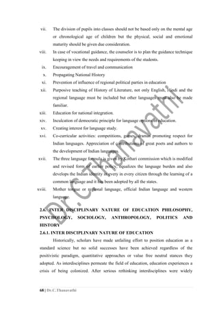 68 | Dr.C.Thanavathi
vii. The division of pupils into classes should not be based only on the mental age
or chronological age of children but the physical, social and emotional
maturity should be given due consideration.
viii. In case of vocational guidance, the counselor is to plan the guidance technique
keeping in view the needs and requirements of the students.
ix. Encouragement of travel and communication
x. Propagating National History
xi. Prevention of influence of regional political parties in education
xii. Purposive teaching of History of Literature, not only English, Hindi and the
regional language must be included but other languages must also be made
familiar.
xiii. Education for national integration.
xiv. Inculcation of democratic principle for language options in education.
xv. Creating interest for language study.
xvi. Co-curricular activities: competitions, games, dramas promoting respect for
Indian languages. Appreciation of contributions of great poets and authors to
the development of Indian languages.
xvii. The three language formula is given by Kothari commission which is modified
and revised form of earlier policy, equalizes the language burden and also
develops the Indian identity in every in every citizen through the learning of a
common language and it has been adopted by all the states.
xviii. Mother tongue or regional language, official Indian language and western
language.
2.6. INTER DISCIPLINARY NATURE OF EDUCATION PHILOSOPHY,
PSYCHOLOGY, SOCIOLOGY, ANTHROPOLOGY, POLITICS AND
HISTORY
2.6.1. INTER DISCIPLINARY NATURE OF EDUCATION
Historically, scholars have made unfailing effort to position education as a
standard science but no solid successes have been achieved regardless of the
positivistic paradigm, quantitative approaches or value free neutral stances they
adopted. As interdisciplines permeate the field of education, education experiences a
crisis of being colonized. After serious rethinking interdisciplines were widely
 