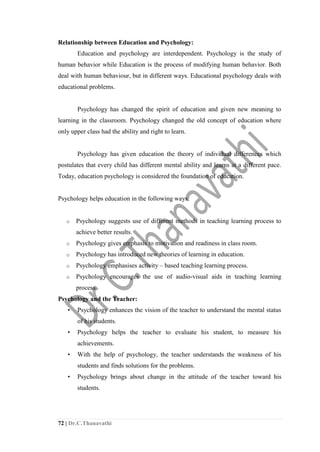 72 | Dr.C.Thanavathi
Relationship between Education and Psychology:
Education and psychology are interdependent. Psychology is the study of
human behavior while Education is the process of modifying human behavior. Both
deal with human behaviour, but in different ways. Educational psychology deals with
educational problems.
Psychology has changed the spirit of education and given new meaning to
learning in the classroom. Psychology changed the old concept of education where
only upper class had the ability and right to learn.
Psychology has given education the theory of individual differences which
postulates that every child has different mental ability and learns at a different pace.
Today, education psychology is considered the foundation of education.
Psychology helps education in the following ways:
o Psychology suggests use of different methods in teaching learning process to
achieve better results.
o Psychology gives emphasis to motivation and readiness in class room.
o Psychology has introduced new theories of learning in education.
o Psychology emphasises activity – based teaching learning process.
o Psychology encourages the use of audio-visual aids in teaching learning
process.
Psychology and the Teacher:
• Psychology enhances the vision of the teacher to understand the mental status
of his students.
• Psychology helps the teacher to evaluate his student, to measure his
achievements.
• With the help of psychology, the teacher understands the weakness of his
students and finds solutions for the problems.
• Psychology brings about change in the attitude of the teacher toward his
students.
 