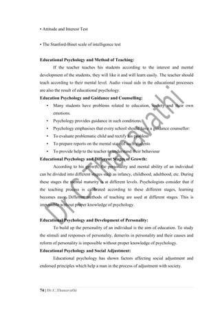 74 | Dr.C.Thanavathi
• Attitude and Interest Test
• The Stanford-Binet scale of intelligence test
Educational Psychology and Method of Teaching:
If the teacher teaches his students according to the interest and mental
development of the students, they will like it and will learn easily. The teacher should
teach according to their mental level. Audio visual aids in the educational processes
are also the result of educational psychology.
Education Psychology and Guidance and Counselling:
• Many students have problems related to education, society and their own
emotions.
• Psychology provides guidance in such conditions.
• Psychology emphasises that every school should have a guidance counsellor:
• To evaluate problematic child and rectify his problem
• To prepare reports on the mental state of such students
• To provide help to the teacher to understand their behaviour
Educational Psychology and Different Stages of Growth:
According to his growth, the personality and mental ability of an individual
can be divided into different stages such as infancy, childhood, adulthood, etc. During
these stages the mental maturity is at different levels. Psychologists consider that if
the teaching process is calibrated according to these different stages, learning
becomes easy. Different methods of teaching are used at different stages. This is
impossible without proper knowledge of psychology.
Educational Psychology and Development of Personality:
To build up the personality of an individual is the aim of education. To study
the stimuli and responses of personality, demerits in personality and their causes and
reform of personality is impossible without proper knowledge of psychology.
Educational Psychology and Social Adjustment:
Educational psychology has shown factors affecting social adjustment and
endorsed principles which help a man in the process of adjustment with society.
 