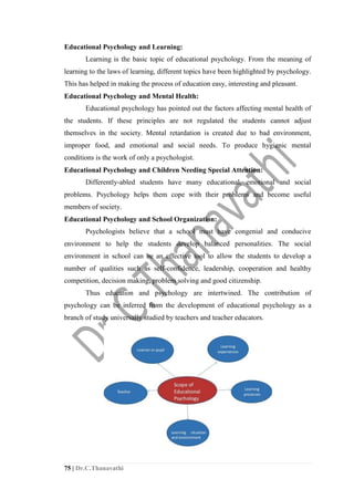 75 | Dr.C.Thanavathi
Educational Psychology and Learning:
Learning is the basic topic of educational psychology. From the meaning of
learning to the laws of learning, different topics have been highlighted by psychology.
This has helped in making the process of education easy, interesting and pleasant.
Educational Psychology and Mental Health:
Educational psychology has pointed out the factors affecting mental health of
the students. If these principles are not regulated the students cannot adjust
themselves in the society. Mental retardation is created due to bad environment,
improper food, and emotional and social needs. To produce hygienic mental
conditions is the work of only a psychologist.
Educational Psychology and Children Needing Special Attention:
Differently-abled students have many educational, emotional and social
problems. Psychology helps them cope with their problems and become useful
members of society.
Educational Psychology and School Organization:
Psychologists believe that a school must have congenial and conducive
environment to help the students develop balanced personalities. The social
environment in school can be an effective tool to allow the students to develop a
number of qualities such as self-confidence, leadership, cooperation and healthy
competition, decision making, problem solving and good citizenship.
Thus education and psychology are intertwined. The contribution of
psychology can be inferred from the development of educational psychology as a
branch of study universally studied by teachers and teacher educators.
 