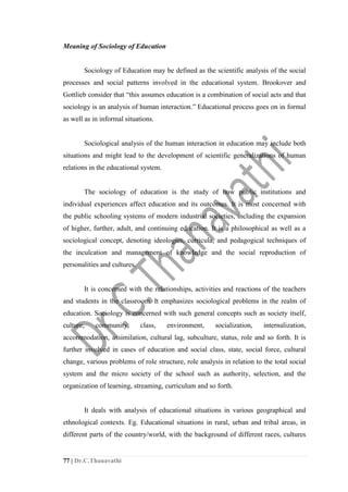 77 | Dr.C.Thanavathi
Meaning of Sociology of Education
Sociology of Education may be defined as the scientific analysis of the social
processes and social patterns involved in the educational system. Brookover and
Gottlieb consider that “this assumes education is a combination of social acts and that
sociology is an analysis of human interaction.” Educational process goes on in formal
as well as in informal situations.
Sociological analysis of the human interaction in education may include both
situations and might lead to the development of scientific generalizations of human
relations in the educational system.
The sociology of education is the study of how public institutions and
individual experiences affect education and its outcomes. It is most concerned with
the public schooling systems of modern industrial societies, including the expansion
of higher, further, adult, and continuing education. It is a philosophical as well as a
sociological concept, denoting ideologies, curricula, and pedagogical techniques of
the inculcation and management of knowledge and the social reproduction of
personalities and cultures.
It is concerned with the relationships, activities and reactions of the teachers
and students in the classroom. It emphasizes sociological problems in the realm of
education. Sociology is concerned with such general concepts such as society itself,
culture, community, class, environment, socialization, internalization,
accommodation, assimilation, cultural lag, subculture, status, role and so forth. It is
further involved in cases of education and social class, state, social force, cultural
change, various problems of role structure, role analysis in relation to the total social
system and the micro society of the school such as authority, selection, and the
organization of learning, streaming, curriculum and so forth.
It deals with analysis of educational situations in various geographical and
ethnological contexts. Eg. Educational situations in rural, urban and tribal areas, in
different parts of the country/world, with the background of different races, cultures
 