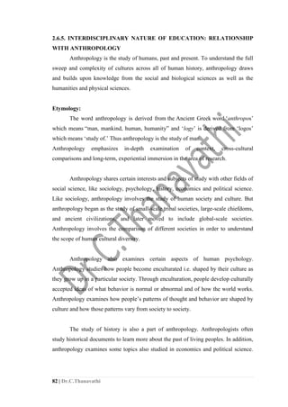 82 | Dr.C.Thanavathi
2.6.5. INTERDISCIPLINARY NATURE OF EDUCATION: RELATIONSHIP
WITH ANTHROPOLOGY
Anthropology is the study of humans, past and present. To understand the full
sweep and complexity of cultures across all of human history, anthropology draws
and builds upon knowledge from the social and biological sciences as well as the
humanities and physical sciences.
Etymology:
The word anthropology is derived from the Ancient Greek word ‘anthropos’
which means “man, mankind, human, humanity” and ‘logy’ is derived from ‘logos’
which means ‘study of.’ Thus anthropology is the study of man.
Anthropology emphasizes in-depth examination of context, cross-cultural
comparisons and long-term, experiential immersion in the area of research.
Anthropology shares certain interests and subjects of study with other fields of
social science, like sociology, psychology, history, economics and political science.
Like sociology, anthropology involves the study of human society and culture. But
anthropology began as the study of small-scale tribal societies, large-scale chiefdoms,
and ancient civilizations, and later moved to include global-scale societies.
Anthropology involves the comparison of different societies in order to understand
the scope of human cultural diversity.
Anthropology also examines certain aspects of human psychology.
Anthropology studies how people become enculturated i.e. shaped by their culture as
they grow up in a particular society. Through enculturation, people develop culturally
accepted ideas of what behavior is normal or abnormal and of how the world works.
Anthropology examines how people’s patterns of thought and behavior are shaped by
culture and how those patterns vary from society to society.
The study of history is also a part of anthropology. Anthropologists often
study historical documents to learn more about the past of living peoples. In addition,
anthropology examines some topics also studied in economics and political science.
 