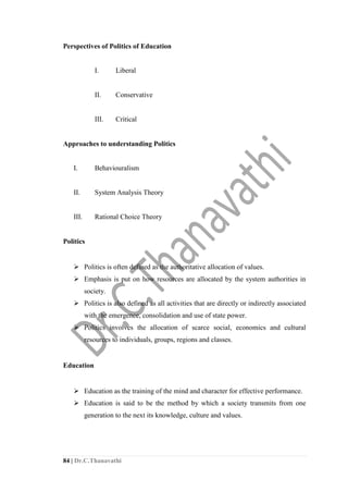 84 | Dr.C.Thanavathi
Perspectives of Politics of Education
I. Liberal
II. Conservative
III. Critical
Approaches to understanding Politics
I. Behaviouralism
II. System Analysis Theory
III. Rational Choice Theory
Politics
 Politics is often defined as the authoritative allocation of values.
 Emphasis is put on how resources are allocated by the system authorities in
society.
 Politics is also defined as all activities that are directly or indirectly associated
with the emergence, consolidation and use of state power.
 Politics involves the allocation of scarce social, economics and cultural
resources to individuals, groups, regions and classes.
Education
 Education as the training of the mind and character for effective performance.
 Education is said to be the method by which a society transmits from one
generation to the next its knowledge, culture and values.
 