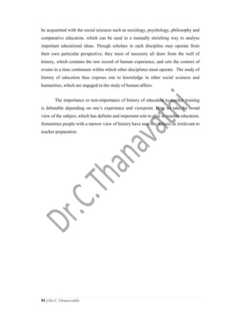 91 | Dr.C.Thanavathi
be acquainted with the social sciences such as sociology, psychology, philosophy and
comparative education, which can be used in a mutually enriching way to analyse
important educational ideas. Though scholars in each discipline may operate from
their own particular perspective, they must of necessity all draw from the well of
history, which contains the raw record of human experience, and sets the context of
events in a time continuum within which other disciplines must operate. The study of
history of education thus exposes one to knowledge in other social sciences and
humanities, which are engaged in the study of human affairs.
The importance or non-importance of history of education to teacher training
is debatable depending on one’s experience and viewpoint. Here we take the broad
view of the subject, which has definite and important role to play in teacher education.
Sometimes people with a narrow view of history have seen the subject as irrelevant to
teacher preparation.
 