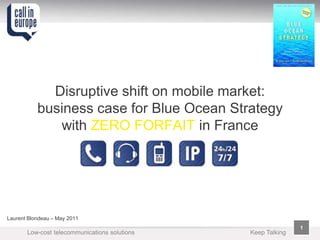 Disruptive shift on mobile market:
           business case for Blue Ocean Strategy
              with ZERO FORFAIT in France




Laurent Blondeau – May 2011
                                                              1
       Low-cost telecommunications solutions   Keep Talking
 