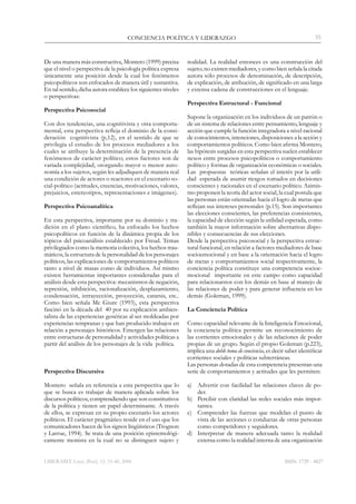 LIBERABIT. Lima (Perú) 12: 33-40, 2006
CONCIENCIA POLÍTICA Y LIDERAZGO 35
ISSN: 1729 - 4827
De una manera más constructiva, Montero (1999) precisa
que el nivel o perspectiva de la psicología política expresa
únicamente una posición desde la cual los fenómenos
psicopolíticos son enfocados de manera útil y sustantiva.
En tal sentido, dicha autora establece los siguientes niveles
o perspectivas:
Perspectiva Psicosocial
Con dos tendencias, una cognitivista y otra comporta-
mental, esta perspectiva refleja el dominio de la consi-
deración cognitivista (p,12), en el sentido de que se
privilegia el estudio de los procesos mediadores a los
cuales se atribuye la determinación de la presencia de
fenómenos de carácter político; estos factores son de
variada complejidad, otorgando mayor o menor auto-
nomía a los sujetos, según les adjudiquen de manera real
una condición de actores o reactores en el escenario so-
cial-político (actitudes, creencias, motivaciones, valores,
prejuicios, estereotipos, representaciones e imágenes).
Perspectiva Psicoanalítica
En esta perspectiva, importante por su dominio y tra-
dición en el plano científico, ha enfocado los hechos
psicopolíticos en función de la dinámica propia de los
tópicos del psicoanálisis establecido por Freud. Temas
privilegiados como la memoria colectiva, los hechos trau-
máticos, la estructura de la personalidad de los personajes
políticos, las explicaciones de comportamientos políticos
tanto a nivel de masas como de individuos. Así mismo
existen herramientas importantes consideradas para el
análisis desde esta perspectiva: mecanismos de negación,
represión, inhibición, racionalización, desplazamiento,
condensación, intrayección, proyección, catarsis, etc..
Como bien señala Mc Giure (1993), esta perspectiva
fascinó en la década del 40 por su explicación ambien-
talista de las experiencias genéticas al ser moldeadas por
experiencias tempranas y que han producido trabajos en
relación a personajes históricos. Emergen las relaciones
entre estructuras de personalidad y actividades políticas a
partir del análisis de los personajes de la vida política.
Perspectiva Discursiva
Montero señala en referencia a esta perspectiva que lo
que se busca es trabajar de manera aplicada sobre los
discursos políticos, comprendiendo que son constitutivos
de la política y tienen un papel determinante. A través
de ellos, se expresan en su propio escenario los actores
políticos. El carácter pragmático reside en el uso que los
comunicadores hacen de los signos lingüísticos (Trognon
y Larrue, 1994). Se trata de una posición epistemológi-
camente monista en la cual no se distinguen sujeto y
realidad. La realidad entonces es una construcción del
sujeto; no existen mediadores, y como bien señala la citada
autora sólo procesos de denominación, de descripción,
de explicación, de atribución, de significado en una larga
y extensa cadena de construcciones en el lenguaje.
Perspectiva Estructural - Funcional
Supone la organización en los individuos de un patrón o
de un sistema de relaciones entre pensamiento, lenguaje y
acción que cumple la función integradora a nivel racional
de conocimientos, intenciones, disposiciones a la acción y
comportamientos políticos. Como bien afirma Montero,
las hipótesis surgidas en esta perspectiva suelen establecer
nexos entre procesos psicopolíticos o comportamiento
político y formas de organización económicas o sociales.
Las propuestas teóricas señalan el interés por la utili-
dad esperada de asumir riesgos tomados en decisiones
conscientes y racionales en el escenario político. Asimis-
mo proponen la teoría del actor social, la cual postula que
las personas están orientadas hacia el logro de metas que
reflejan sus intereses personales (p.15). Son importantes
las elecciones conscientes, las preferencias consistentes,
la capacidad de elección según la utilidad esperada, como
también la mayor información sobre alternativas dispo-
nibles y consecuencias de sus elecciones.
Desde la perspectiva psicosocial y la perspectiva estruc-
tural funcional, en relación a factores mediadores de base
socioemocional y en base a la orientación hacia el logro
de metas y comportamientos social respectivamente, la
conciencia política constituye una competencia socioe-
mocional importante en este campo como capacidad
para relacionarnos con los demás en base al manejo de
las relaciones de poder y para generar influencia en los
demás (Goleman, 1999).
La Conciencia Política
Como capacidad relevante de la Inteligencia Emocional,
la conciencia política permite un reconocimiento de
las corrientes emocionales y de las relaciones de poder
propias de un grupo. Según el propio Goleman (p.223),
implica una doble toma de conciencia, es decir saber identificar
corrientes sociales y políticas subterráneas.
Las personas dotadas de esta competencia presentan una
serie de comportamientos y actitudes que les permiten:
a)	 Advertir con facilidad las relaciones claves de po-
der.
b)	 Percibir con claridad las redes sociales más impor-
tantes.
c)	 Comprender las fuerzas que modelan el punto de
vista de las acciones o conductas de otras personas
como competidores y seguidores.
d)	 Interpretar de manera adecuada tanto la realidad
externa como la realidad interna de una organización
 