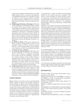LIBERABIT. Lima (Perú) 12: 33-40, 2006
CONCIENCIA POLÍTICA Y LIDERAZGO 39
ISSN: 1729 - 4827
miento de los seguidores. Propiciar ello, como líder,
implica dirigir en base a un proceso de persuasión
y ejemplaridad induciendo a los individuos al logro
de objetivos, con un «papel integral», manejado
de «manera racional y deductiva» en su conciencia
política (teoría del poder influencia, liderazgo parti-
cipativo).
d.	 El Liderazgo de Gestión y Estratégico de Drucker
(1999), señalando que el liderazgo requiere integrar
los vínculos con los socios externos e internos, son
responsables del rendimiento de las organizaciones
y comunidades gracias al manejo de las finanzas, el
rendimiento y el personal. A nivel político, los lideres
desempeñan roles básicos, para Kotter (1999), los
líderes comunican una visión y un rumbo, alinean a la
gente, motivan e inspiran y estimulan a sus seguidores
gracias a un esfuerzo colectivo que debe gestionarse
políticamente (teoría del liderazgo de gestión y es-
tratégico).
e.	 La Teoría de Tichy (1998); quien señala que los
líderes son maestros, estableciendo el punto de vista
enseñable. Liderar es motivar a terceros en base a
historias y a una enseñanza efectiva (teoría del líder
como maestro), en razón de necesidades profundas
y expectativas de los seguidores.
f.	 La Teoría de Bass & Bennis (1984). Para estos
autores el liderazgo es un proceso de transforma-
ción en que los lideres y seguidores trascienden
hacia mayores niveles de moralidad y motivación.
La conciencia política orienta al líder efectivo a
desempeñar tres funciones: alinear, crear y facultar.
Asimismo, debe saber distinguir que liderar no es
administrar. Los líderes hacen las cosas correctas,
los administradores hacen las cosas bien. (Teoría
Integrativa y transformacional del Liderazgo).
g.	 La Teoría de Covey (2005), basado en el desarrollo
del 8vo hábito de Gente Eficaz. Liderar es tomar
conciencia (cognitiva, emocional y espiritual) y saber
actuar con eficacia para influir en base a cuatro roles:
modelar, encontrar caminos, alineamiento y faculta-
miento, los cuales se cumplen utilizando habilidades
personales y sociales (Teoría del Líder Inspirador).
CONCLUSIONES
Resulta evidente y necesario reconocer que la Psicología
Política requiere de aportes que permitan ampliar su
alcance descriptivo, y explicativo como también prescriptivo
en el mejoramiento de funciones y comportamientos
acordes con el avance organizacional y las demandas del
mundo político. El enfoque socioemocional se orienta en
tal sentido en cuanto a orientarse a destacar la importancia
de ejercer un liderazgo efectivo en base a la conciencia
política como competencia propia de la inteligencia
emocional a fin de gestionar personas y organizaciones
de manera eficaz (Goleman, 2005).
Las perspectivas o niveles de análisis de la psicología
política, en este sentido muestran su utilidad a nivel
teórico, y están vinculadas, en cuanto al aspecto cogni-
tivo emocional, a aproximaciones de tipo psicosocial y de
estructura funcional en cuanto a poner de relieve los factores
mediacionales cognitivos y afectivos y las tendencias
motivacionales y de toma de decisiones e iniciativa (Mc
Llelland, 1983).
Asimismo se ha tratado de precisar la importancia de la
conciencia política como una competencia socioemocional de
vital importancia psicológica en la práctica del liderazgo
resonante (Boyatzis, 2005), que impacta más, crea más e
influye más, especialmente dentro de las organizaciones
empresariales y políticas poniendo en evidencia la impor-
tancia de la inteligencia emocional como constructo psi-
cológico que requiere de mayor profundización teórica e
investigación de carácter empírico, como variable consis-
tente y favorable para el estudio del perfil socioemocional
del líder político y de especial trascendencia en nuestra
realidad actual, tan carente de modelos y paradigmas del
liderazgo eficaz y congruentes con una visión de desar-
rollo. La psicología tiene mucho que aportar al respecto
(Montero, 1999).
La conciencia política, se basa en la empatía y se proyecta
como factor determinante de las habilidades sociales
propias del liderazgo político, la cual no sólo ha merecido
de un análisis en cuanto a sus capacidades sino también
por su presencia teórica a nivel psicológico en diferentes
modelos del liderazgo. Con respecto al tema, finalizamos
con un mensaje pertinente a este propósito en nuestra
realidad política actual:
«La Nación clama un mandatario responsable y consensuado capaz
de liderar y lograr un punto de quiebre, para ordenar y modernizar
el Estado» (Diario El Comercio, 2006, Pg.A5).
REFERENCIAS
Covey, S. (2005). El octavo hábito. De la efectividad a la gran-
deza. Buenos Aires: Paidos.
Dávila, J.M; Fouce, J.G; Gutiérrez, L.; Lito, A
& Martín, E. (1998). La psicología Política contemporánea.
Revista de Psicología Política, 17, pp 21 43.
Diario El Comercio. (2006). Página editorial, 4 de
Junio del 2006, p.A5.
Dorna, A. (2000). Psicología Politica. New York : Prentice
Hall.
Goldsmith, M.; Hesselbein, F. & Beckhard, R.
(2006). El líder del futuro. Barcelona: Deusto Fund. Meter
Drucker.
Goleman, D. (2001). La practica de la Inteligencia Emocional.
Buenos Aires: Kairós.
Goleman, D. & Chernnis, C. (2005). La Inteligencia
 