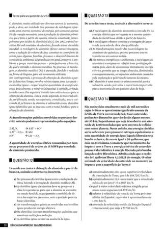 texto para as questões 12 e 13                                     Questão 13

     O alumínio, muito utilizado em diversos setores da economia,        De acordo com o texto, assinale a alternativa correta:
     pode, e deve, ser reciclado. Seu processo de reciclagem repre-
     senta uma enorme economia de energia, pois consome apenas              a)	A reciclagem do alumínio economiza cerca de 5% da
     5% da energia necessária para a produção do alumínio primá-                energia elétrica que seria gasta se a mesma quanti-
     rio, que é feito a partir da bauxita, minério constituído princi-          dade do metal fosse obtida a partir da bauxita.
     palmente por óxidos de alumínio (Al2O3). Em 2007, o Brasil re-         b)	A reciclagem oferece somente a vantagem de gerar
     ciclou 324 mil toneladas de alumínio, ficando acima da média               renda para mão de obra não qualificada.
     mundial. A reciclagem do alumínio oferece outras vantagens,            c)	 As transformações envolvidas na reciclagem do
     como a redução do volume de lixo, constitui-se como fonte de               alumínio são químicas, pois no processo este se
     renda para algumas famílias, favorece o desenvolvimento da                 transforma em outros metais.
     consciência ambiental da população em geral, preserva o am-            d)	Em termos energéticos e ambientais, a reciclagem do
     biente e poupa matérias-primas – principalmente a bauxita,                 alumínio é vantajosa em relação à sua produção pri-
     do qual é extraído o alumínio metálico. No processo de recicla-            mária, pois, além de economizar diretamente energia
     gem, o alumínio metálico (Al) é prensado, fundido e moldado                elétrica, permite que se poupe a bauxita, diminuindo,
     na forma de lingotes, para ser novamente utilizado.                        consequentemente, os impactos ambientais causados
     Em contrapartida, o processo de obtenção do alumínio a par-                pela exploração e pelo beneficiamento da mesma.
     tir da bauxita é longo, envolve várias etapas, uma das quais –         e)	O alumínio é uma matéria-prima essencial para a
     a eletrólise ígnea – requer enorme quantidade de energia elé-              indústria, sendo, portanto, o metal mais importante
     trica. Inicialmente, o minério (a bauxita) é extraído, britado,            para a economia de um país nos dias de hoje.
     lavado e seco. Em seguida é tratado com soda cáustica para a
     obtenção da alumina. Esta é então separada do material sóli-
     do por filtração, sendo, na sequência, cristalizada, seca e cal-      Questão 14
     cinada. O pó branco de alumina é submetido a uma eletrólise
     ígnea (eletrólise que se processa com o metal fundido) para a       São conhecidos atualmente mais de mil asteroides
     obtenção do alumínio.                                               cujas órbitas se aproximam significativamente da
                                                                         órbita da Terra em torno do Sol. Esses asteroides
     As transformações químicas envolvidas no processo des-              podem ter dimensões que vão desde alguns metros
     crito no texto podem ser representadas pelas equações:              até 30 km. Suponhamos que seja descoberto um aste-
                                                                         roide de 1.000 toneladas que vem em rota de colisão
     2 Al2O3       4Al3+ + 6O2-                                         com nosso planeta. Nessa colisão, sua energia cinética
     4 Al + 12 e-  4Al
         3+
                                                                         seria suficiente para provocar estragos equivalentes a
     6O2-          12e- + 3O2                                           uma quantidade de energia igual àquela liberada pela
                                                                         bomba atômica, de massa igual a 20 quilotons, que
     A quantidade de energia elétrica consumida por hora                 caiu em Hiroshima. Considere que no momento do
     nesse processo é da ordem de 15 MWh por tonelada                    impacto com a Terra a energia cinética do asteroide
     de alumínio produzido.                                              possua valor idêntico à energia liberada pela bomba
                                                                         lançada sobre Hiroshima. Admita ainda que a explo-
                                                                         são de 1 quiloton libera 4,2.1012J de energia. O valor
        Questão 12                                                       estimado da velocidade do asteroide no momento do
                                                                         impacto com a superfície da Terra é
     Levando em conta a obtenção do alumínio a partir da
     bauxita, assinale a alternativa incorreta.                             a)	aproximadamente oito vezes superior à velocidade
                                                                                de translação da Terra, que é de 108.720,7 km/h.
         a)	 No processo de eletrólise ígnea ocorre a redução da alu-       b)	aproximadamente 15,5 vezes maior que a velocidade
             mina, havendo a formação de alumínio metálico (Al).                média de um jato F 15 a 3.017 km/h.
         b)	A eletrólise ígnea da alumina deve se processar a               c)	 igual à maior velocidade máxima atingida pelas
             altas temperaturas, para que a alumina se encontre                 atuais naves espaciais (64.372 km/h).
             no estado fundido, o que permite a mobilidade iô-              d)	inferior à velocidade de rotação da Terra, próximo
             nica das espécies presentes, sem a qual não poderia                a linha do Equador, cujo valor é aproximadamente
             haver eletrólise.                                                  1.700 km/h.
         c)	 As transformações químicas envolvidas na eletrólise            e)	a metade da velocidade média da Estação Espacial
             ígnea produzem energia elétrica.                                   Internacional, que viaja a 27.700 km/h.
         d)	Na eletrólise ocorrem transformações químicas que
             envolvem oxidação e redução.
         e)	A eletrólise ígnea ocorre na ausência de água.

10   CIÊNCIAS DA NATUREZA E SUAS TECNOLOGIAS
 