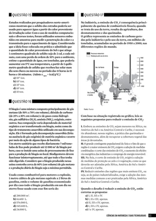 Questão 15                                                    Questão 17

Estudos realizados por pesquisadores norte-ameri-            Na indústria, a emissão do CO2 é consequência princi-
canos mostram que o asfalto das estradas poderia ser         palmente da queima de combustíveis fósseis; quando
usado para aquecer água a partir do calor proveniente        se trata do uso da terra, resulta da agricultura, dos
da irradiação solar. Com o uso de modelos computacio-        desmatamentos e das queimadas.
nais e diversos testes, foram utilizados sensores embu-      O gráfico representa as emissões de carbono gera-
tidos em amostras para medir a penetração do calor e a       das pela indústria e pelo uso da terra, em milhões de
transmissão para o aquecimento de água. Considerando         toneladas, acumuladas no período de 1950 a 2000, nas
que a ideia fosse colocada em prática e admitindo que        diferentes regiões do mundo.
a quantidade de calor proveniente do Sol e que atinge
1 centímetro quadrado de asfalto seja de 2 cal, a cada mi-             Processos industriais
                                                                       Mudanças pelo uso da terra
nuto, com uma perda da ordem de 10% para o ambiente,                                                                                 7000
estime a quantidade de água, em toneladas, que poderia                                                                               6000
aumentar em 5ºC sua temperatura, a partir de 1 quilô-                                                                                5000
metro quadrado de asfalto que recebeu luz solar num                             Am. do Norte          Europa
                                                                                                                                     4000
dia sem chuva ou nuvens no período das 11 horas às 11                                                                                3000
horas e 30 minutos. (Adote c água = 1cal/gºC.)                                                                                       2000
    a)	1011 ton.
                                                                                                                                     1000
    b)	108 ton.
                                                                                                                                     0
    c)	 105 ton.                                                                                                                     -1000
    d)	103 ton.                                                                                                Norte da África
    e)	10 ton.                                                     Am.Central                                  e Oriente Médio
                                                                   e Caribe
                                                                                                     África
                                                                                                     Subsaariana
                                                                                           América
  Questão 16                                                                               do Sul
                                                                                                                           Oceania



O biogás é uma mistura composta principalmente de gás          Fonte: pnuma
metano (de 50% a 70% em volume), dióxido de carbono
(de 25% a 30% em volume) e de gases como hidrogê-            Com base na situação registrada no gráfico, leia as
nio, gás sulfídrico (H2S), amônia (NH3), oxigênio, entre     seguintes propostas para reduzir a emissão de CO2:
outros. Sua composição varia dependendo do material
orgânico a ser transformado em biogás, assim como do         I. Embora as emissões de CO2 sejam menores na África, na
tipo de tratamento anaeróbio utilizado em sua decompo-       América do Sul e na América Central e Caribe, é necessá-
sição. Ele é formado pela decomposição anaeróbia (feita      rio abandonar, nessas regiões, a prática das queimadas e
na ausência de gás oxigênio) de matéria orgânica e ocorre    desmatamentos, além de recuperar a cobertura vegetal das
por meio da ação de alguns tipos de bactéria.                áreas já devastadas.
Um aterro sanitário que recebe diariamente 7 mil tone-       II. O grande contingente populacional da Ásia e o fato de que a
ladas de lixo pode produzir até 12 000 m3 de biogás por      região é a maior emissora de CO2 exigem a adoção de medidas
hora, caso se instale uma usina de processamento de lixo     combinadas: o corte das emissões de CO2, o aumento da eficiên-
para a produção de biogás no local. Biodigestores devem      cia energética das indústrias e o emprego de energia renovável.
funcionar ininterruptamente, até que todo o lixo tenha       III. Na Ásia, o corte de emissão de CO2 exigirá a adoção
sido digerido. Considere que o biogás produzido nessa        de medidas de proteção ao solo e à vegetação, como as que
usina contenha cerca de 60% (em volume) de gás metano        deverão ser adotadas pela África, América do Sul e Améri-
e a produção diária do biogás seja a máxima permitida.       ca Central e Caribe.
                                                             IV. Reduzir emissões das regiões que mais emitem CO2, ou
Usado como combustível para motores a explosão,              seja, as de países industrializados, exige a adoção das mes-
1 metro cúbico de gás metano equivale a 2 litros de          mas medidas comuns a ser praticadas pela África, América
gasolina, então o volume de gasolina economizado             do Sul e América Central e Caribe.
por dia caso todo o biogás produzido em um dia no
aterro fosse usado com esse fim seria de:                    Quando o desafio é reduzir a emissão de CO2, estão
                                                             corretas as propostas
   a)	288.000 m3.                                               a)	I, II, III e IV.
   b)	14.400 L.                                                 b)	I, II e III, apenas.
   c)	 576.000 L.                                               c)	 II, III e IV, apenas.
   d)	345.600 L.                                                d)	I, III e IV, apenas.
   e)	24.000 L.                                                 e)	I e IV, apenas.

                                                                                               CIÊNCIAS DA NATUREZA E SUAS TECNOLOGIAS       11
 