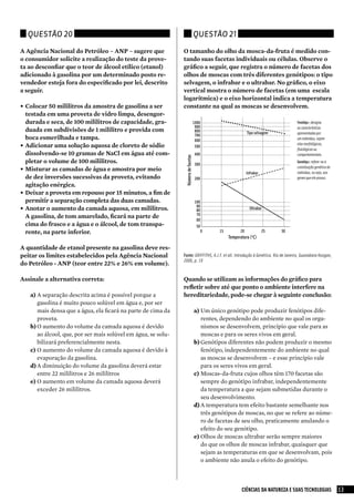 Questão 20                                                                         Questão 21

A Agência Nacional do Petróleo – ANP – sugere que               O tamanho do olho da mosca-da-fruta é medido con-
o consumidor solicite a realização do teste da prove-           tando suas facetas individuais ou células. Observe o
ta ao desconfiar que o teor de álcool etílico (etanol)          gráfico a seguir, que registra o número de facetas dos
adicionado à gasolina por um determinado posto re-              olhos de moscas com três diferentes genótipos: o tipo
vendedor esteja fora do especificado por lei, descrito          selvagem, o infrabar e o ultrabar. No gráfico, o eixo
a seguir.                                                       vertical mostra o número de facetas (em uma escala
                                                                logarítmica) e o eixo horizontal indica a temperatura
• Colocar 50 mililitros da amostra de gasolina a ser            constante na qual as moscas se desenvolvem.
  testada em uma proveta de vidro limpa, desengor-
  durada e seca, de 100 mililitros de capacidade, gra-                               1000                                            Fenótipo: designa
                                                                                      900                                            as características
  duada em subdivisões de 1 mililitro e provida com                                   800                       Tipo selvagem        apresentadas por
                                                                                      700
  boca esmerilhada e tampa.                                                           600                                            um indivíduo, sejam
                                                                                                                                     elas morfológicas,
• Adicionar uma solução aquosa de cloreto de sódio                                    500
                                                                                                                                     fisiológicas ou
  dissolvendo-se 10 gramas de NaCl em água até com-                                   400                                            comportamentais.




                                                                 Número de facetas
  pletar o volume de 100 mililitros.                                                  300
                                                                                                                                     Genótipo: refere-se à
                                                                                                                                     constituição genética do
• Misturar as camadas de água e amostra por meio                                                                                     indivíduo, ou seja, aos
                                                                                                                Infrabar
  de dez inversões sucessivas da proveta, evitando                                    200                                            genes que ele possui.
  agitação enérgica.
• Deixar a proveta em repouso por 15 minutos, a fim de
  permitir a separação completa das duas camadas.                                     100
                                                                                       90
• Anotar o aumento da camada aquosa, em mililitros.                                    80                         Ultrabar
                                                                                       70
  A gasolina, de tom amarelado, ficará na parte de                                     60
  cima do frasco e a água e o álcool, de tom transpa-                                  50
  rente, na parte inferior.                                                                 0   15         20              25   30
                                                                                                     Temperatura (oC)

A quantidade de etanol presente na gasolina deve res-
peitar os limites estabelecidos pela Agência Nacional           Fonte: gRIFFITHs, A.J.F. et all. Introdução à genética. Rio de Janeiro, guanabara Koogan,
                                                                2006, p. 19
do Petróleo - ANP (teor entre 22% e 26% em volume).

Assinale a alternativa correta:                                 Quando se utilizam as informações do gráfico para
                                                                refletir sobre até que ponto o ambiente interfere na
   a)	A separação descrita acima é possível porque a            hereditariedade, pode-se chegar à seguinte conclusão:
       gasolina é muito pouco solúvel em água e, por ser
       mais densa que a água, ela ficará na parte de cima da                         a)	Um único genótipo pode produzir fenótipos dife-
       proveta.                                                                          rentes, dependendo do ambiente no qual os orga-
   b)	O aumento do volume da camada aquosa é devido                                      nismos se desenvolvem, princípio que vale para as
       ao álcool, que, por ser mais solúvel em água, se solu-                            moscas e para os seres vivos em geral.
       bilizará preferencialmente nesta.                                             b)	Genótipos diferentes não podem produzir o mesmo
   c)	 O aumento do volume da camada aquosa é devido à                                   fenótipo, independentemente do ambiente no qual
       evaporação da gasolina.                                                           as moscas se desenvolvem – e esse princípio vale
   d)	A diminuição do volume da gasolina deverá estar                                    para os seres vivos em geral.
       entre 22 mililitros e 26 mililitros                                           c)	 Moscas-da-fruta cujos olhos têm 170 facetas são
   e)	O aumento em volume da camada aquosa deverá                                        sempre do genótipo infrabar, independentemente
       exceder 26 mililitros.                                                            da temperatura a que sejam submetidas durante o
                                                                                         seu desenvolvimento.
                                                                                     d)	A temperatura tem efeito bastante semelhante nos
                                                                                         três genótipos de moscas, no que se refere ao núme-
                                                                                         ro de facetas de seu olho, praticamente anulando o
                                                                                         efeito do seu genótipo.
                                                                                     e)	Olhos de moscas ultrabar serão sempre maiores
                                                                                         do que os olhos de moscas infrabar, quaisquer que
                                                                                         sejam as temperaturas em que se desenvolvam, pois
                                                                                         o ambiente não anula o efeito do genótipo.



                                                                                                            CIÊNCIAS DA NATUREZA E SUAS TECNOLOGIAS             13
 