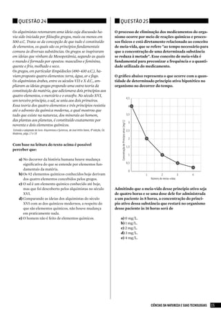 Questão 24                                                                                 Questão 25

Os alquimistas retomaram uma ideia cuja discussão ha-                                        O processo de eliminação dos medicamentos do orga-
via sido iniciada por filósofos gregos, mais ou menos em                                     nismo ocorre por meio de reações químicas e proces-
500 a.C. Trata-se da concepção de que tudo é constituído                                     sos físicos e está diretamente relacionado ao conceito
de elementos, os quais são os princípios fundamentais                                        de meia-vida, que se refere "ao tempo necessário para
comuns às diversas substâncias. Os gregos se inspiraram                                      que a concentração de uma determinada substância
em ideias que vinham da Mesopotâmia, segundo as quais                                        se reduza à metade". Esse conceito de meia-vida é
o mundo é formado por opostos: masculino e feminino,                                         fundamental para preconizar a frequência e a quanti-
quente e frio, molhado e seco.                                                               dade utilizada do medicamento.
Os gregos, em particular Empédocles (490-430 a.C.), ha-
viam proposto quatro elementos: terra, água, ar e fogo.                                      O gráfico abaixo representa o que ocorre com a quan-
Os alquimistas árabes, entre os séculos VII e X d.C., am-                                    tidade de determinado princípio ativo hipotético no
pliaram as ideias gregas propondo uma outra teoria da                                        organismo no decorrer do tempo.
constituição da matéria, que adicionava dois princípios aos
quatro elementos, o mercúrio e o enxofre. No século XVI,
                                                                                                                                          4,5
um terceiro princípio, o sal, se uniu aos dois primeiros.
Essa teoria dos quatro elementos e três princípios resistiu                                                                                4
até o advento da química moderna, a qual mostrou que
tudo que existe na natureza, dos minerais ao homem,                                                                                       3,5

das plantas aos planetas, é constituído exatamente por
noventa e dois elementos químicos.                                                               Concentração de Princípio ativo (mg/L)    3

extraído e adaptado do livro: Alquimistas e Químicos, de José Atílio Vanin, 8ª edição, ed.                                                2,5
Moderna, págs.17 e 18
                                                                                                                                           2

Com base na leitura do texto acima é possível                                                                                             1,5
perceber que:
                                                                                                                                           1
      a)	No decorrer da história humana houve mudança
                                                                                                                                          0,5
          significativa do que se entende por elementos fun-
          damentais da matéria.                                                                                                            0
      b)	Os 92 elementos químicos conhecidos hoje derivam                                                                                       1           2             3     4
          dos quatro elementos concebidos pelos gregos.                                                                                             Número de meias-vidas
      c)	 O sal é um elemento químico conhecido até hoje,
          mas que foi descoberto pelos alquimistas no século                                 Admitindo que a meia-vida desse princípio ativo seja
          XVI.                                                                               de quatro horas e se uma dose dele for administrada
      d)	Comparando as ideias dos alquimistas do século                                      a um paciente às 8 horas, a concentração do princí-
          XVI com as dos químicos modernos, a respeito do                                    pio ativo dessa substância que restará no organismo
          que são elementos químicos, não houve mudança                                      desse paciente às 16 horas será de
          em praticamente nada.
      e)	O homem não é feito de elementos químicos.                                             a)	0 mg/L.
                                                                                                b)	1 mg/L.
                                                                                                c)	2 mg/L.
                                                                                                d)	3 mg/L.
                                                                                                e)	4 mg/L.




                                                                                                                                                    CIÊNCIAS DA NATUREZA E SUAS TECNOLOGIAS   15
 