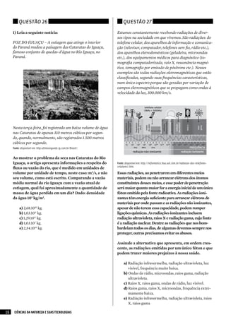 Questão 26                                                    Questão 27

     1) Leia a seguinte notícia:                                   Estamos constantemente recebendo radiações de diver-
                                                                   sos tipos na sociedade em que vivemos. São radiações: do
     FOZ DO IGUAÇU – A estiagem que atinge o interior              telefone celular, dos aparelhos de informação e comunica-
     do Paraná mudou a paisagem das Cataratas do Iguaçu,           ção (televisor, computador, telefones sem fio, rádio etc.),
     famoso conjunto de quedas-d'água no Rio Iguaçu, no            dos aparelhos eletrodomésticos (geladeira, microondas
     Paraná.                                                       etc.), dos equipamentos médicos para diagnóstico (to-
                                                                   mografia computadorizada, raio X, ressonância magné-
                                                                   tica, tomografia por emissão de pósitrons etc.). Nesses
                                                                   exemplos são todas radiações eletromagnéticas que estão
                                                                   classificadas, segundo suas frequências características,
                                                                   num único espectro porque são geradas por variação de
                                                                   campos eletromagnéticos que se propagam como ondas à
                                                                   velocidade da luz, 300.000 km/s.




     Nesta terça-feira, foi registrado um baixo volume de água
     nas Cataratas de apenas 310 metros cúbicos por segun-
     do, quando, normalmente, são registrados 1.500 metros
     cúbicos por segundo.
     Fonte: disponível em: http:ultimosegundo.ig.com.br/Brasil/.


     Ao mostrar o problema da seca nas Cataratas do Rio
     Iguaçu, o artigo apresenta informações a respeito do          Fonte: disponível em: http://informatica.hsw.uol.com.br/radiacao-dos-telefones-
                                                                   celulares1.htm.
     fluxo ou vazão do rio, que é medido em unidades de
     volume por unidade de tempo, neste caso: m3/s, e não          Essas radiações, ao penetrarem em diferentes meios
     seu volume, como está escrito. Comparando a vazão             materiais, podem ou não arrancar elétrons dos átomos
     média normal do rio Iguaçu com a vazão atual de               constituintes desses meios, e esse poder de penetração
     estiagem, qual foi aproximadamente a quantidade de            será maior quanto maior for a energia inicial de um único
     massa de água perdida em um dia? Dado: densidade              fóton emitido pela fonte radioativa. As radiações ioni-
     da água 103 kg/m3.                                            zantes têm energia suficiente para arrancar elétrons de
                                                                   materiais por onde passam e as radiações não ionizantes,
          a)	2,68.1010 kg.                                         apesar de não terem essa capacidade, podem romper
          b)	1,03.1011 kg.                                         ligações químicas. As radiações ionizantes incluem
          c)	1,29.1011 kg.                                         radiação ultravioleta, raios X e radiação gama, cuja fonte
          d)	1,03.107 kg.                                          é a radiação nuclear. Dentre as radiações que nos bom-
          e)	2,54.1010 kg.                                         bardeiam todos os dias, de algumas devemos sempre nos
                                                                   proteger, outras precisamos evitar os abusos.

                                                                   Assinale a alternativa que apresenta, em ordem cres-
                                                                   cente, as radiações emitidas por um único fóton e que
                                                                   podem trazer maiores prejuízos à nossa saúde.

                                                                        a)	Radiação infravermelha, radiação ultravioleta, luz
                                                                           visível, frequência muito baixa.
                                                                        b)	Ondas de rádio, microondas, raios gama, radiação
                                                                           ultravioleta.
                                                                        c)	Raios X, raios gama, ondas de rádio, luz visível.
                                                                        d)	Raios gama, raios X, microondas, frequência extre-
                                                                           mamente baixa.
                                                                        e)	Radiação infravermelha, radiação ultravioleta, raios
                                                                           X, raios gama

16    CIÊNCIAS DA NATUREZA E SUAS TECNOLOGIAS
 