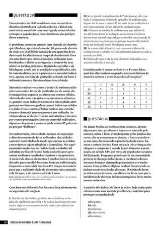 Questão 29                                                                           II.	Se a cápsula contendo césio-137 não tivesse sido rou-
                                                                                               bada e continuasse dentro do aparelho de radioterapia,
     Em setembro de 1987, o acidente com material ra-                                          depois de 30 anos o césio-137 deixaria de ser radioativo e
     dioativo ocorrido em Goiânia colocou o Brasil nas                                         não representaria perigo algum de contaminação.
     estatísticas mundiais com esse tipo de material e fez                                     III.	Durante as sessões de radioterapia que utiliza cé-
     com que a população se conscientizasse dos perigos                                        sio-137 como fonte de radiação, os médicos e técnicos
     dessa natureza.                                                                           devem usar avental especial que contenha uma camada de
                                                                                               alumínio para se protegerem, porque esse metal também
     O problema começou quando uma cápsula de chumbo                                           pode ser utilizado como blindagem nesse caso.
     que blindava, aproximadamente, 20 gramas de cloreto                                       IV.	Se o material radioativo que causou o acidente de
     de césio-137 (CsCl) foi roubada de um aparelho de ra-                                     Goiânia fosse o cobalto-60, sua radioatividade teria caído à
     dioterapia localizado num hospital abandonado. Essa                                       metade em 1992.
     era uma fonte que emitia radiações utilizadas para                                        V.	Depois de meia-vida de um elemento radioativo, sua
     bombardear células cancerígenas e destruí-las sem                                         massa é reduzida à metade.
     afetar os tecidos próximos. Dentro do aparelho e da
     blindagem, usado sob as condições especificadas, não                                      Considerando V como verdadeiro e F como falso,
     há contato direto entre o paciente e o material radioa-                                   qual das alternativas no quadro abaixo relaciona de
     tivo, apenas um feixe de partículas oriundo da fonte é                                    maneira correta a veracidade das afirmações?
     milimetricamente direcionado na área afetada.
                                                                                                             I         II        III       IV        V
     Materiais radioativos como o césio-137 emitem radia-
                                                                                                  a)         V         V         F         F         V
     ções ionizantes, feixes de partículas ou de ondas ele-
     tromagnéticas capazes de atravessar corpos sólidos,                                          b)         F         F         V         F         F
     afetando durante o trajeto suas estruturas atômicas.                                         c)         F         V         V         V         F
     E, quando essas radiações, com alta intensidade, atin-                                       d)         V         F         V         V         V
     gem um ser humano, podem causar lesões nas células                                           e)         V         F         F         V         F
     e tecidos vivos e outros efeitos nocivos que caracte-
     rizam o chamado envenenamento por radiação. As
     vítimas desse acidente tiveram contato físico direto e
     por tempo prolongado com esse material radioativo,                                           Questão 30
     algumas chegaram a passar o pó de césio-137 pelo cor-
     po porque “brilhava”.                                                                     Na Idade Média, os banhos eram escassos, apenas
                                                                                               alguns por ano, geralmente durante o início da pri-
     Na radioterapia, intensidade, tempos de exposição                                         mavera, urina e fezes eram lançadas pelas janelas das
     e direcionamento do feixe radioativo são cuidado-                                         casas, não se escovavam os dentes, o lixo acumulava-
     samente controlados de modo que apenas as células                                         se nas ruas, favorecendo a proliferação de ratos, ba-
     cancerígenas sejam atingidas e destruídas. Nos equi-                                      ratas e outros insetos. Uma em cada três crianças não
     pamentos modernos de radioterapia o cobalto-60                                            chegava a completar 1 ano de idade. Durante a peste
     substitui o césio-137 como fonte radiativa por apre-                                      negra, no século XIV, um terço da população europeia
     sentar melhores resultados técnicos e terapêuticos.                                       foi dizimada. Enquanto grande parte da comunidade
     A meia-vida desses elementos é um dos fatores consi-                                      perecia de doenças infecciosas, a incidência dessas
     derados para escolhê-los como fonte na radioterapia.                                      mesmas doenças dentro do grupo judeu era muito
     Enquanto a meia-vida do césio-137, tempo necessário                                       menor. Uma prática religiosa acabou favorecendo os
     para que a radioatividade do elemento caia a metade,                                      judeus na prevenção das doenças. O hábito de lavar
     é de 30 anos, a do cobalto-60 é de 5 anos.                                                as mãos antes de tocar nos alimentos fazia com que a
     Fonte: Adaptado do artigo "O césio-137 e o acidente nuclear de goiânia", de Luiz Molina   incidência de doenças infectocontagiosas fosse muito
     Luz, encontrado no site: www.mundovestibular.com.br.
                                                                                               menor entre eles.

     Com base nas informações do texto, leia atentamente                                       A prática dos judeus de lavar as mãos, hoje aceita pela
     as seguintes afirmações:                                                                  ciência como uma medida profilática, contribui para
                                                                                               proteger a população de
     I.	O acidente de Goiânia poderia ser evitado se os ór-
     gãos de vigilância sanitária e de saúde fiscalizassem com                                     a)	hepatite.
     maior rigor o armazenamento de materiais radioativos                                          b)	aids.
     naquela época.                                                                                c)	oxiurose.
                                                                                                   d)	tuberculose.
                                                                                                   e)	sarampo.

18    CIÊNCIAS DA NATUREZA E SUAS TECNOLOGIAS
 
