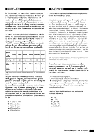 Questão 36                                                                                   Questão 37

Os edulcorantes são substâncias artificiais ou natu-                                         O texto abaixo se refere ao problema da energia prove-
rais geralmente centenas de vezes mais doces do que                                          niente de combustíveis fósseis.
o açúcar de cana. Conferem o sabor doce aos ado-
çantes e não são calóricos, exceção feita ao aspar-                                          Mas atualmente a maior parte da energia utilizada
tame, embora seu poder de adoçamento torne suas                                              pela humanidade provém de combustíveis fósseis —
calorias desprezíveis. Os edulcorantes aprovados no                                          petróleo, carvão mineral, xisto etc. A vida moderna
Brasil para uso em adoçantes dietéticos são sacarina,                                        tem sido movida à custa de recursos esgotáveis que
ciclamato, aspartame, esteviosídeo, acessulfame-K e                                          levaram milhões de anos para se formar. O uso desses
sucralose.                                                                                   combustíveis em larga escala tem mudado substan-
                                                                                             cialmente a composição da atmosfera e o balanço tér-
Na tabela abaixo são mostrados os principais edulco-                                         mico do Planeta, provocando o aquecimento global,
rantes que compõem os adoçantes dietéticos usados                                            degelo nos polos, chuvas ácidas e envenenamento da
no Brasil, a dose diária aceitável (IDA), o poder de                                         atmosfera de todo o meio ambiente. As previsões dos
adoçamento e as calorias por unidade.                                                        efeitos decorrentes para um futuro próximo são ca-
Obs: IDA é uma medida que nos indica a quantidade                                            tastróficas. Alternativas como a energia nuclear, que
máxima de cada substância que as pessoas podem                                               eram apontadas como solução definitiva, já mostra-
ingerir por dia sem que haja nenhum risco à saúde.                                           ram que só podem piorar a situação. Com certeza, ou
                                                                                             buscamos soluções limpas e ambientalmente corretas
                                                                                             ou seremos obrigados a mudar nossos hábitos e costu-
  Principais
 edulcorantes                                                                                mes de maneira traumática.
                Sacarina    Ciclamato   Apartame    Steviosídeo   Acessulfamek   Sucralose
     não
  nutritivos
                                                                                             Fonte: energias Renováveis. Disponível em: www.minerva.uevora.pt/odimeteosol/ener-
                                                                                             gias.htm. Acesso em 10 de março de 2009
 IDA* mg/kg       5,0         11,0        40,0         5,5           15,0          15,0

 Poder
 adoçante
                500 vezes   40 vezes    200 vezes   300 vezes      200 vezes     600 vezes   Segundo o texto e seus conhecimentos sobre
                                                                                             o assunto, as pessoas que defendem a opção de
 Calorias
                   0           0           4            0              0            0        substituir a energia proveniente de combustíveis
 (unidade)
                                                                                             fósseis por aquelas renováveis argumentam que as
* IDA – Ingestão Diária Aceitável em miligramas de edulcorante por quilograma de massa       energias renováveis
corpórea.

Imagine então que uma adolescente de 14 anos de                                              I. são praticamente inesgotáveis.
idade, pesando 50 quilos, escolha consumir apenas                                            II. provocam impacto ambiental muito baixo.
produtos feitos com adoçante, em vez de açúcar, para                                         III. são apropriadas para geração autônoma, beneficiando,
controlar o consumo de calorias.                                                             por exemplo, as comunidades rurais e a produção agrícola.
Se essa adolescente desejar comer um bolo feito com                                          IV. comprometem o balanço térmico e a composição
adoçante e cada fatia desse bolo contiver 110 mg de                                          atmosférica do planeta.
ciclamato, qual o número máximo de fatias desse
bolo que a adolescente poderá comer por dia sem                                              Estão corretos os que se apoiam nos argumentos
ultrapassar o valor da IDA, admitindo-se que ela não                                         contidos apenas em
consuma mais nenhum outro produto com ciclamato
no dia.                                                                                          a) I e II.
                                                                                                 b) II e IV.
      a)	10 fatias do bolo.                                                                      c) I, II e III.
      b)	3 fatias do bolo.                                                                       d) I, III e IV.
      c)	7 fatias do bolo.                                                                       e) II, III e IV.
      d)	5 fatias do bolo.
      e)	9 fatias do bolo.




                                                                                                                            CIÊNCIAS DA NATUREZA E SUAS TECNOLOGIAS               21
 