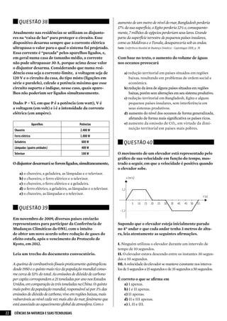 Questão 38                                                      aumento de um metro de nível do mar, Bangladesh perderia
                                                                         17% da sua superfície, o Egito perderia 12% e, consequente-
     Atualmente nas residências se utilizam os disjunto-                 mente, 7 milhões de egípcios perderiam seus lares. Grande
     res na “caixa de luz” para proteger o circuito. Esse                parte da superfície terrestre de pequenos países insulares,
     dispositivo desarma sempre que a corrente elétrica                  como as Maldivas e o Tuvalu, desapareceria sob as ondas.
     ultrapassa o valor para o qual o sistema foi projetado.             Fonte: Conferência Mundial de Mudança Climática – Copenhague 2009, p. 39
     Essa corrente é “puxada” pelos aparelhos ligados, e,
     em geral numa casa de tamanho médio, a corrente                     Com base no texto, o aumento do volume de águas
     não pode ultrapassar 30 A, porque acima desse valor                 nos oceanos provocará
     o disjuntor desarma. Considerando que numa resi-
     dência essa seja a corrente-limite, a voltagem seja de                   a) redução territorial em países situados em regiões
     120 V e o circuito da casa, do tipo misto (ligações em                      baixas, resultando em problemas de ordem social e
     série e paralelo), calcule a potência máxima que esse                       econômica.
     circuito suporta e indique, nesse caso, quais apare-                     b) redução da área de alguns países situados em regiões
     lhos não poderiam ser ligados simultaneamente.                              baixas, porém sem alterações em seu sistema produtivo.
                                                                              c) redução territorial em Bangladesh, Egito e alguns
     Dado: P = V.i, em que P é a potência (em watt), V é                         pequenos países insulares, sem interferência em
     a voltagem (em volt) e i é a intensidade da corrente                        seus sistemas produtivos.
     elétrica (em ampère).                                                    d) aumento do nível dos oceanos de forma generalizada,
                                                                                 afetando de forma mais significativa os países ricos.
                       Aparelhos                  Potências                   e) aumento da emissão de CO2, em virtude da dimi-
      Chuveiro                                     2.400 W
                                                                                 nuição territorial em países mais pobres.

      Ferro elétrico                               1.000 W
      Geladeira                                    600 W                      Questão 40
      Lâmpadas (quatro unidades)                   400 W
      Televisor                                    100 W                 O movimento de um elevador está representado pelo
                                                                         gráfico de sua velocidade em função do tempo, mos-
     O disjuntor desarmará se forem ligados, simultaneamente,            trado a seguir, em que a velocidade é positiva quando
                                                                         o elevador sobe.
          a) o chuveiro, a geladeira, as lâmpadas e o televisor.
          b) o chuveiro, o ferro elétrico e o televisor.
          c) o chuveiro, o ferro elétrico e a geladeira.
          d) o ferro elétrico, a geladeira, as lâmpadas e o televisor.
          e)	o chuveiro, as lâmpadas e o televisor.


         Questão 39

     Em novembro de 2009, diversos países enviarão
     representantes para participar da Conferência de                    Supondo que o elevador esteja inicialmente parado
     Mudanças Climáticas da ONU, com o intuito                           no 4º andar e que cada andar tenha 3 metros de altu-
     de obter um novo acordo sobre redução de gases do                   ra, leia atentamente as seguintes afirmações.
     efeito estufa, após o vencimento do Protocolo de
     Kyoto, em 2012.                                                     I.	Ninguém utilizou o elevador durante um intervalo de
                                                                         tempo de 10 segundos.
     Leia um trecho do documento convocatório.                           II.	O elevador estava descendo entre os instantes 30 segun-
                                                                         dos e 55 segundos.
     A queima de combustíveis fósseis praticamente quintuplicou          III.	A velocidade do elevador se manteve constante nos interva-
     desde 1950 e o quinto mais rico da população mundial conso-         los de 5 segundos a 15 segundos e de 35 segundos a 50 segundos.
     me cerca de 53% do total. As emissões de dióxido de carbono
     per capita correspondem a 21 toneladas por ano nos Estados          É correto o que se afirma em
     Unidos, em comparação às três toneladas na China. O quinto             a)	I apenas.
     mais pobre da população mundial, responsável só por 3% das             b)	I e II apenas.
     emissões de dióxido de carbono, vive em regiões baixas, mais           c)	II apenas.
     vulneráveis ao nível cada vez mais alto do mar, fenômeno que           d)	II e III apenas.
     está associado ao aquecimento global da atmosfera. Com o               e)	I, II e III.

22   CIÊNCIAS DA NATUREZA E SUAS TECNOLOGIAS
 