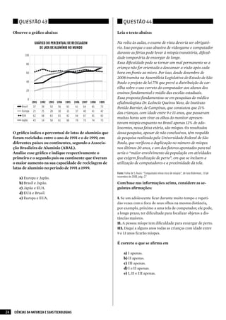 Questão 43                                                 Questão 44

     Observe o gráfico abaixo:                                Leia o texto abaixo:

                                                              Na volta às aulas, o exame de vista deveria ser obrigató-
                                                              rio. Isso porque o uso abusivo de videogame e computador
                                                              durante as férias pode levar à miopia transitória, dificul-
                                                              dade temporária de enxergar de longe.
                                                              Essa dificuldade pode se tornar um mal permanente se a
                                                              criança não for orientada a descansar a visão após cada
                                                              hora em frente ao micro. Por isso, desde dezembro de
                                                              2008 tramita na Assembleia Legislativa do Estado de São
                                                              Paulo o projeto de lei 776 que prevê a distribuição de car-
                                                              tilha sobre o uso correto do computador aos alunos dos
                                                              ensinos fundamental e médio das escolas estaduais.
                                                              Essa proposta fundamentou-se em pesquisas do médico
                                                              oftalmologista Dr. Leôncio Queiros Neto, do Instituto
                                                              Penido Burnier, de Campinas, que constatou que 21%
                                                              das crianças, com idade entre 9 e 13 anos, que passavam
                                                              muitas horas sem tirar os olhos do monitor apresen-
                                                              tavam miopia enquanto no Brasil apenas 12% de ado-
                                                              lescentes, nessa faixa etária, são míopes. Os resultados
     O gráfico indica o percentual de latas de alumínio que   dessa pesquisa, apesar de não conclusivos, têm respaldo
     foram recicladas entre o ano de 1991 e o de 1999, em     de pesquisa realizada pela Universidade Federal de São
     diferentes países ou continentes, segundo a Associa-     Paulo, que verificou a duplicação no número de míopes
     ção Brasileira de Alumínio (ABAL).                       nos últimos 20 anos, e um dos fatores apontados para tal
     Analise esse gráfico e indique respectivamente o         seria o “maior envolvimento da população em atividades
     primeiro e o segundo país ou continente que tiveram      que exigem focalização de perto”, em que se incluem a
     o maior aumento na sua capacidade de reciclagem de       utilização de computadores e a proximidade da tela.
     latas de alumínio no período de 1991 a 1999.
                                                              Fonte: Folha de S.Paulo: “Computador eleva risco de miopia”, de Iara Biderman, 10 de
                                                              novembro de 2008, pág. C7
        a)	Europa e Japão.
        b)	Brasil e Japão.                                    Com base nas informações acima, considere as se-
        c)	 Japão e EUA.                                      guintes afirmações:
        d)	EUA e Brasil.
        e)	Europa e EUA.                                      I.	Se um adolescente ficar durante muito tempo e repeti-
                                                              das vezes com o foco de seus olhos na mesma distância,
                                                              por exemplo, próximo a uma tela de computador, ele pode,
                                                              a longo prazo, ter dificultade para focalizar objetos a dis-
                                                              tâncias maiores.
                                                              II.	A pessoa míope tem dificuldade para enxergar de perto.
                                                              III.	Daqui a alguns anos todas as crianças com idade entre
                                                              9 e 13 anos ficarão míopes.

                                                              É correto o que se afirma em

                                                                   a)	I apenas.
                                                                   b)	II apenas.
                                                                   c)	III apenas.
                                                                   d)	I e II apenas.
                                                                   e)	I, II e III apenas.




24   CIÊNCIAS DA NATUREZA E SUAS TECNOLOGIAS
 