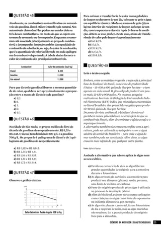 Questão 45                                                             Para estimar a transferência de calor numa geladeira
                                                                           de isopor no decorrer de um dia, colocam-se gelo e água
Atualmente, os combustíveis mais utilizados em automó-                     em equilíbrio térmico. Mede-se a massa de gelo Q (em
veis são gasolina, álcool etílico (etanol) e gás natural. Nos              kg) no interior do recipiente de isopor, ao longo de um
automóveis chamados Flex podem ser usados dois ou                          dia, com temperatura elevada. Após 24 horas de medi-
três desses combustíveis, em razão do que se espera em                     ção, obtém-se esse gráfico. Neste caso, a taxa de transfe-
termos de economia ou desempenho. Enquanto a econo-                        rência de calor pelo isopor é aproximadamente
mia está associada principalmente ao preço do combus-                          a)	160 kJ/h.
tível, o desempenho depende também da capacidade de                            b)	5 kJ/h.
combustão da substância, ou seja, do calor de combustão,                       c)	120 kJ/h.
que é a quantidade de calorias liberada em cada quilogra-                      d)	0,5 kJ/h.
ma do combustível queimado. A tabela abaixo fornece o                          e)	320 kJ/h.
calor de combustão dos principais combustíveis.

               Combustível                  Calor de combustão (kcal/kg)        Questão 48
 Etanol                                                6.400
                                                                           Leia o texto a seguir:
 Gasolina                                             11.100
 Gás natural                                          11.900               Embora, entre as matrizes vegetais, a soja seja a principal
                                                                           base do biodiesel do Brasil, sua escala de produtividade
Para que álcool e gasolina liberem a mesma quantida-                       é baixa – de 400 a 600 quilos de óleo por hectare – e tem
de de calor, qual deve ser aproximadamente a propor-                       apenas um ciclo anual. O girassol pode produzir um pou-
ção entre a massa do álcool e a da gasolina?                               co mais, de 630 a 900 quilos. No entanto, pesquisa
    a)	1/2.                                                                realizada no Instituto de Biologia da Universidade Fede-
    b)	1.                                                                  ral Fluminense (UFF) indica que microalgas encontradas
    c)	3.                                                                  no litoral brasileiro têm potencial energético para produ-
    d)	2.                                                                  zir 90 mil quilos de óleo por hectare.
    e)	1/3.                                                                Do ponto de vista ambiental, o biodiesel de microal-
                                                                           gas libera menos gás carbônico na atmosfera do que os
    Questão 46                                                             combustíveis fósseis, além de combater o efeito estufa e o
                                                                           superaquecimento.
Na cidade de São Paulo, os preços médios do litro do                       A alternativa também não entra em conflito com a agri-
álcool e da gasolina são respectivamente, R$ 1,25 e                        cultura, pode ser cultivada no solo pobre e com a água
R$ 2,45. O álcool tem densidade 800 g/L e a gasolina                       salobra do semiárido brasileiro – para onde a água do
700 g/L. Os preços de 1 quilograma de álcool e de 1 qui-                   mar também pode ser canalizada. Além disso, as algas
lograma de gasolina são respectivamente                                    crescem mais rápido do que qualquer outra planta.

     a)	R$ 0,125 e R$ 0,142.                                               Fonte: Agência Fapesp
     b)	R$ 2,35 e R$ 4,61.
     c)	R$ 1,56 e R$ 3,53.                                                 Assinale a alternativa que não se aplica às algas nem
     d)	R$ 1,39 e R$ 2,87.                                                 ao seu cultivo.
     e)	R$ 1,72 e R$ 3,44.
                                                                                a)	Devido ao curto ciclo de vida, as algas liberam
                                                                                    grandes quantidades de oxigênio para a atmosfera
    Questão 47                                                                      durante a fotossíntese.
                                                                                b)	As algas retiram gás carbônico da atmosfera para
Observe o gráfico abaixo:                                                           produzir seu alimento (glicose), sendo, portanto,
                                                                                    uma fonte de créditos de carbono.
                                                                                c)	 Parte do oxigênio produzido pelas algas é utilizada
                                                                                    no processo de respiração celular.
                                                                                d)	Além de biodiesel, existem várias outras aplicações
                                                                                    comerciais para as algas como fonte de espessantes
                                                                                    na indústria alimentícia, por exemplo.
                                                                                e)	As algas são plantas e, como tal, fazem fotossíntese
                                                                                    de dia e respiram de noite, mas as algas marinhas
                   Calor latente de fusão do gelo 320 kJ/kg                         não respiram, daí a grande produção de oxigênio
                                                                                    livre para a atmosfera.

                                                                                                    CIÊNCIAS DA NATUREZA E SUAS TECNOLOGIAS   25
 