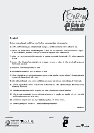 Prezado(a),

          Sentimo-nos orgulhosos de recebê-lo(a) neste Simulado. Leia com atenção as instruções abaixo:

          1) Confira, nas folhas ópticas, seu nome e número de inscrição. Se constatar algum erro, informe ao fiscal de sala.

          2) Preencha com atenção a Folha Óptica de Respostas da Prova, pois não haverá folha avulsa para substituir a original.
             Ao fazê-lo nesta folha, destinada à marcação das respostas, obedeça ao limite dos quadrículos.

          3) Indique, com o preenchimento total dos quadrículos, as respostas referentes às alternativas A, B, C, D ou E de cada questão
             da prova.

          4) Assine a Folha Óptica de Respostas da Prova, no espaço reservado no rodapé da folha, sem invadir os campos
             destinados às respostas.

          5) Use somente caneta esferográfica azul ou preta.

          6) Não dobre nem rasure a Folha Óptica de Respostas da Prova.

          7) Coloque embaixo da carteira universitária todo o seu material (celular, apostilas, cadernos, bolsa etc.). Os celulares deverão
             permanecer desligados durante toda a prova.

          8) Antes de 1 (uma) horas de prova, nenhum candidato poderá deixar a sala, tampouco as dependências da Universidade.

          9) Caso falte alguma folha, solicite imediatamente ao fiscal de sala outro caderno completo. Não serão aceitas
             reclamações posteriores.

          10) Não será permitida nenhuma espécie de consulta nem uso de calculadora para a realização da prova.

          11) Utilize os espaços designados para rascunho no próprio caderno de questão; mas, atenção, pois estes não serão
              considerados para a correção de sua prova.

          12) Administre seu tempo! O tempo total de prova é de 2 (duas) horas e 30 (trinta) minutos.

          13) Ao terminar, entregue ao fiscal de sala a Folha Óptica de Respostas da Prova.

                                                                                                                              BOA PROVA!




Apresentado pela:                                                            Realização:




                                                                                                        CIÊNCIAS DA NATUREZA E SUAS TECNOLOGIAS
 