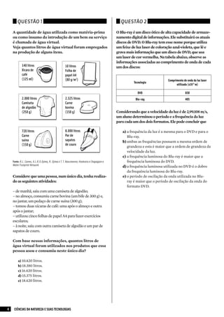 Questão 1                                                                             Questão 2

    A quantidade de água utilizada como matéria-prima                                       O Blu-ray é um disco ótico de alta capacidade de armaze-
    ou como insumo da introdução de um bem ou serviço                                       namento digital de informações. Ele substituirá os atuais
    é chamada de água virtual.                                                              discos de DVD. O Blu-ray tem esse nome porque utiliza
    Veja quantos litros de água virtual foram empregados                                    um feixe de luz laser de coloração azul-violeta, que lê e
    na produção de alguns itens.                                                            grava mais informação que um disco de DVD, que usa
                                                                                            um laser de cor vermelha. Na tabela abaixo, observe as
                                                                                            informações associadas ao comprimento de onda de cada
            140 litros                              10 litros                               um dos discos:
            Xícara de                               Folha de
            café                                    papel A4
            (125 ml)                                (80 g/m2)                                                              Comprimento de onda da luz laser
                                                                                                      Tecnologia
                                                                                                                                 utilizada (x10-9 m)

                                                                                                        DVD                              650
            2.000 litros                            2.325 litros                                       Blu-ray                           405
            Camiseta                                Carne
            de algodão                              bovina
            (250 g)                                 (150 g)                                 Considerando que a velocidade da luz é de 2,99.108 m/s,
                                                                                            um aluno determinou o período e a frequência da luz
                                                                                            para cada um dos dois formatos. Ele pode concluir que

            720 litros                              8.000 litros                               a)	a frequência da luz é a mesma para o DVD e para o
            Carne                                   Par de                                         Blu-ray.
            suína                                   sapatos                                    b)	ambas as frequências possuem a mesma ordem de
            (150 g)                                 de couro
                                                                                                   grandeza e esta é maior que a ordem de grandeza da
                                                                                                   velocidade da luz.
                                                                                               c)	 a frequência luminosa do Blu-ray é maior que a
    Fonte: R.L. Carmo, A.L.R.O.Ojima, R. Ojima e T. T. Nascimento; Hoekstra e Chapagain e          frequência luminosa do DVD.
    Water Footprint Network
                                                                                               d)	a frequência luminosa utilizada no DVD é o dobro
                                                                                                   da frequência luminosa do Blu-ray.
    Considere que uma pessoa, num único dia, tenha realiza-                                    e)	o período de oscilação da onda utilizada no Blu-
    do as seguintes atividades:                                                                    ray é maior que o período de oscilação da onda do
                                                                                                   formato DVD.
    – de manhã, saiu com uma camiseta de algodão;
    – no almoço, consumiu carne bovina (um bife de 300 g) e,
    no jantar, um pedaço de carne suína (300 g);
    – tomou duas xícaras de café: uma após o almoço e outra
    após o jantar;
    – utilizou cinco folhas de papel A4 para fazer exercícios
    escolares;
    – à noite, saiu com outra camiseta de algodão e um par de
    sapatos de couro.

    Com base nessas informações, quantos litros de
    água virtual foram utilizados nos produtos que essa
    pessoa usou e consumiu neste único dia?

        a) 10.420 litros.
        b) 18.380 litros.
        c) 16.420 litros.
        d) 15.375 litros.
        e) 18.420 litros.




4    CIÊNCIAS DA NATUREZA E SUAS TECNOLOGIAS
 