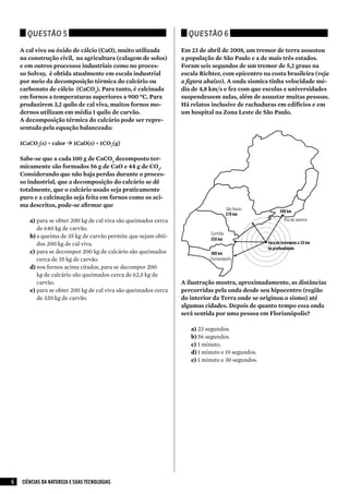 Questão 5                                                    Questão 6

    A cal viva ou óxido de cálcio (CaO), muito utilizada         Em 23 de abril de 2008, um tremor de terra assustou
    na construção civil, na agricultura (calagem de solos)       a população de São Paulo e a de mais três estados.
    e em outros processos industriais como no proces-            Foram seis segundos de um tremor de 5,2 graus na
    so Solvay, é obtida atualmente em escala industrial          escala Richter, com epicentro na costa brasileira (veja
    por meio da decomposição térmica do calcário ou              a figura abaixo). A onda sísmica tinha velocidade mé-
    carbonato de cálcio (CaCO3). Para tanto, é calcinada         dia de 4,8 km/s e fez com que escolas e universidades
    em fornos a temperaturas superiores a 900 ºC. Para           suspendessem aulas, além de assustar muitas pessoas.
    produzirem 3,2 quilo de cal viva, muitos fornos mo-          Há relatos inclusive de rachaduras em edifícios e em
    dernos utilizam em média 1 quilo de carvão.                  um hospital na Zona Leste de São Paulo.
    A decomposição térmica do calcário pode ser repre-
    sentada pela equação balanceada:

    1CaCO3(s) + calor  1CaO(s) + 1CO2(g)

    Sabe-se que a cada 100 g de CaCO3 decomposto ter-
    micamente são formados 56 g de CaO e 44 g de CO2.
    Considerando que não haja perdas durante o proces-
    so industrial, que a decomposição do calcário se dê
    totalmente, que o calcário usado seja praticamente
    puro e a calcinação seja feita em fornos como os aci-
    ma descritos, pode-se afirmar que
                                                                                       São Paulo          300 km
                                                                                       270 km
       a)	para se obter 200 kg de cal viva são queimados cerca                                              Rio de Janeiro
           de 640 kg de carvão.
                                                                            Curitiba
       b)	a queima de 35 kg de carvão permite que sejam obti-               350 km
           dos 200 kg de cal viva.                                                                 Foco do terremoto a 10 km
                                                                                                   de profundidade
       c)	 para se decompor 200 kg de calcário são queimados               380 km
           cerca de 35 kg de carvão.                                       Florianópolis
       d)	nos fornos acima citados, para se decompor 200
           kg de calcário são queimados cerca de 62,5 kg de
           carvão.                                               A ilustração mostra, aproximadamente, as distâncias
       e)	para se obter 200 kg de cal viva são queimados cerca   percorridas pela onda desde seu hipocentro (região
           de 320 kg de carvão.                                  do interior da Terra onde se originou o sismo) até
                                                                 algumas cidades. Depois de quanto tempo essa onda
                                                                 será sentida por uma pessoa em Florianópolis?

                                                                    a)	23 segundos.
                                                                    b)	56 segundos.
                                                                    c)	 1 minuto.
                                                                    d)	1 minuto e 19 segundos.
                                                                    e)	1 minuto e 30 segundos.




6   CIÊNCIAS DA NATUREZA E SUAS TECNOLOGIAS
 