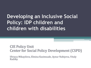 Developing an Inclusive Social
Policy: IDP children and
children with disabilities


 CIE Policy Unit
 Center for Social Policy Development (CSPD)
 Ulviyya Mikayilova, Elmina Kazimzade, Aynur Nabiyeva, Vitaly
 Radsky
 