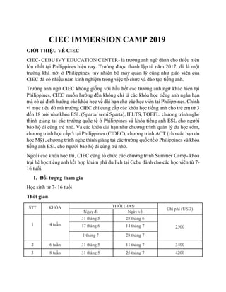 CIEC IMMERSION CAMP 2019
GIỚI THIỆU VỀ CIEC
CIEC- CEBU IVY EDUCATION CENTER- là trường anh ngữ dành cho thiếu niên
lớn nhất tại Philippines hiện nay. Trường được thành lập từ năm 2017, dù là một
trường khá mới ở Philippines, tuy nhiên bộ máy quản lý cũng như giáo viên của
CIEC đã có nhiều năm kinh nghiệm trong việc tổ chức và đào tạo tiếng anh.
Trường anh ngữ CIEC không giống với hầu hết các trường anh ngữ khác hiện tại
Philippines, CIEC muốn hướng đến không chỉ là các khóa học tiếng anh ngắn hạn
mà có cả định hướng các khóa học về dài hạn cho các học viên tại Philippines. Chính
vì mục tiêu đó mà trường CIEC chỉ cung cấp các khóa học tiếng anh cho trẻ em từ 3
đến 18 tuổi như khóa ESL (Sparta/ semi Sparta), IELTS, TOEFL, chương trình nghe
thỉnh giảng tại các trường quốc tế ở Philippines và khóa tiếng anh ESL cho người
bảo hộ đi cùng trẻ nhỏ. Và các khóa dài hạn như chương trình quản lý du học sớm,
chương trình học cấp 3 tại Philippines (CIDEC), chương trình ACT (cho các bạn du
học Mỹ) , chương trình nghe thỉnh giảng tại các trường quốc tế ở Philippines và khóa
tiếng anh ESL cho người bảo hộ đi cùng trẻ nhỏ.
Ngoài các khóa học thì, CIEC cũng tổ chức các chương trình Summer Camp- khóa
trại hè học tiếng anh kết hợp khám phá du lịch tại Cebu dành cho các học viên từ 7-
16 tuổi.
1. Đối tượng tham gia
Học sinh từ 7- 16 tuổi
Thời gian
STT KHÓA THỜI GIAN
Chi phí (USD)
Ngày đi Ngày về
1 4 tuần
31 tháng 5 28 tháng 6
250017 tháng 6 14 tháng 7
1 tháng 7 28 tháng 7
2 6 tuần 31 tháng 5 11 tháng 7 3400
3 8 tuần 31 tháng 5 25 tháng 7 4200
 