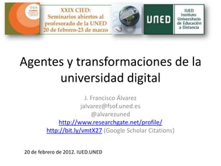 Agentes y transformaciones de la
      universidad digital
                         J. Francisco Álvarez
                       jalvarez@fsof.uned.es
                            @alvarezuned
              http://www.researchgate.net/profile/
         http://bit.ly/vmtX27 (Google Scholar Citations)


20 de febrero de 2012. IUED.UNED
 