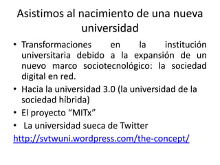 Asistimos al nacimiento de una nueva
              universidad
• Transformaciones       en      la     institución
  universitaria debido a la expansión de un
  nuevo marco sociotecnológico: la sociedad
  digital en red.
• Hacia la universidad 3.0 (la universidad de la
  sociedad híbrida)
• El proyecto “MITx”
• La universidad sueca de Twitter
http://svtwuni.wordpress.com/the-concept/
 
