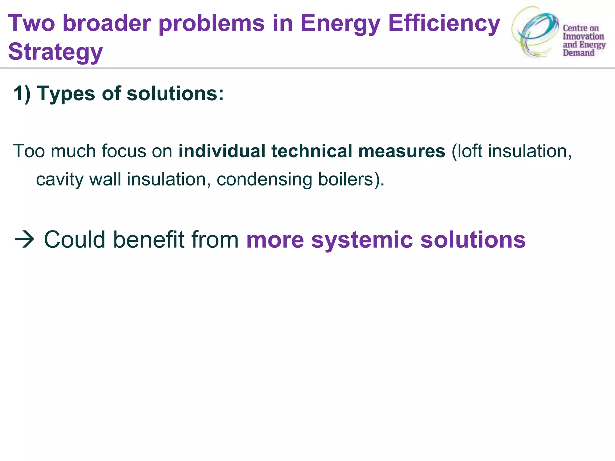 Two broader problems in Energy Efficiency
Strategy
1) Types of solutions:
Too much focus on individual technical measures (loft insulation,
cavity wall insulation, condensing boilers).
 Could benefit from more systemic solutions
 