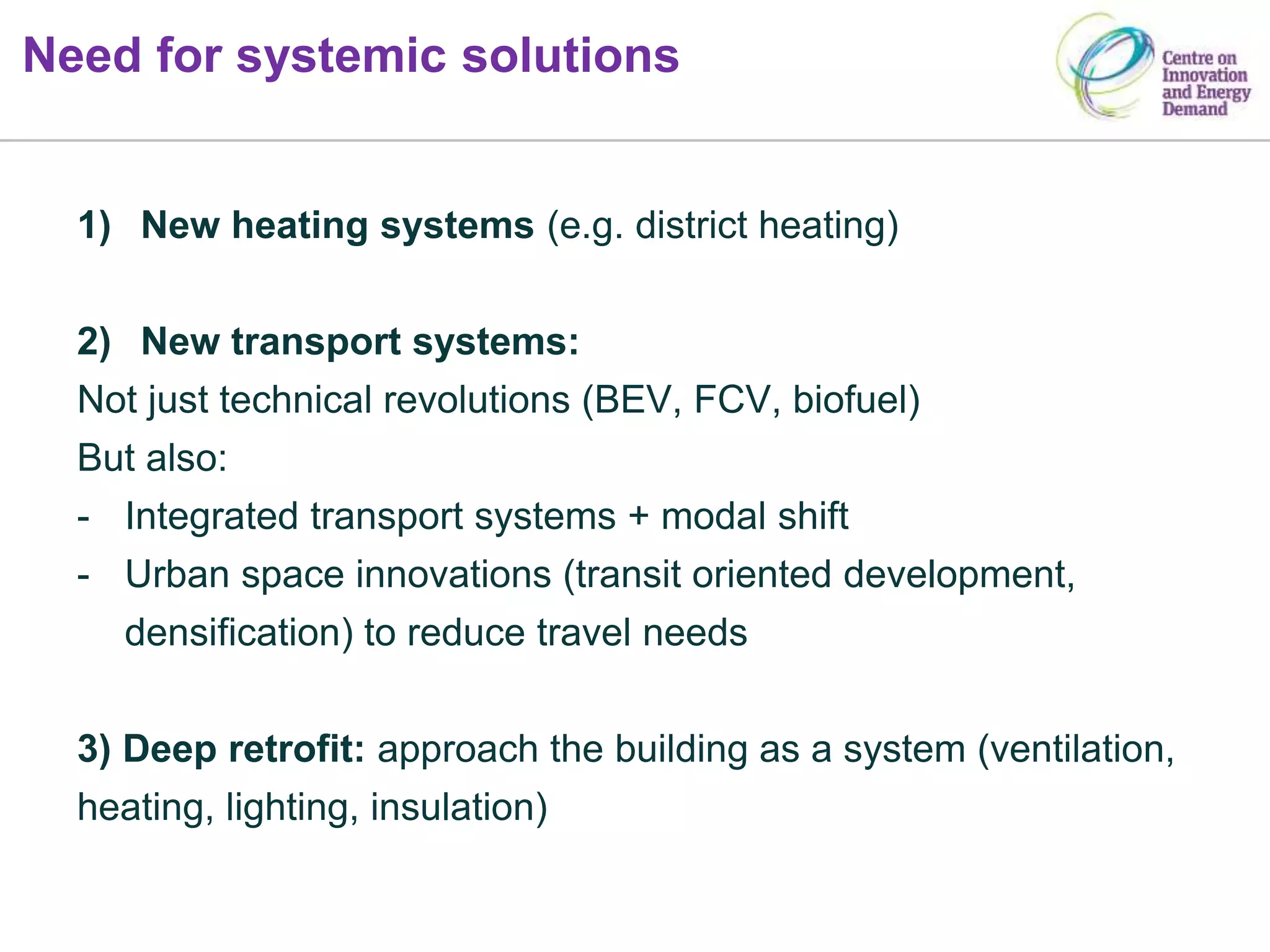Need for systemic solutions
1) New heating systems (e.g. district heating)
2) New transport systems:
Not just technical revolutions (BEV, FCV, biofuel)
But also:
- Integrated transport systems + modal shift
- Urban space innovations (transit oriented development,
densification) to reduce travel needs
3) Deep retrofit: approach the building as a system (ventilation,
heating, lighting, insulation)
 