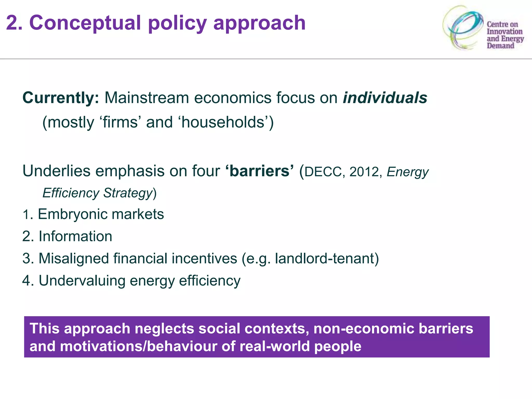 2. Conceptual policy approach
Currently: Mainstream economics focus on individuals
(mostly ‘firms’ and ‘households’)
Underlies emphasis on four ‘barriers’ (DECC, 2012, Energy
Efficiency Strategy)
1. Embryonic markets
2. Information
3. Misaligned financial incentives (e.g. landlord-tenant)
4. Undervaluing energy efficiency
This approach neglects social contexts, non-economic barriers
and motivations/behaviour of real-world people
 