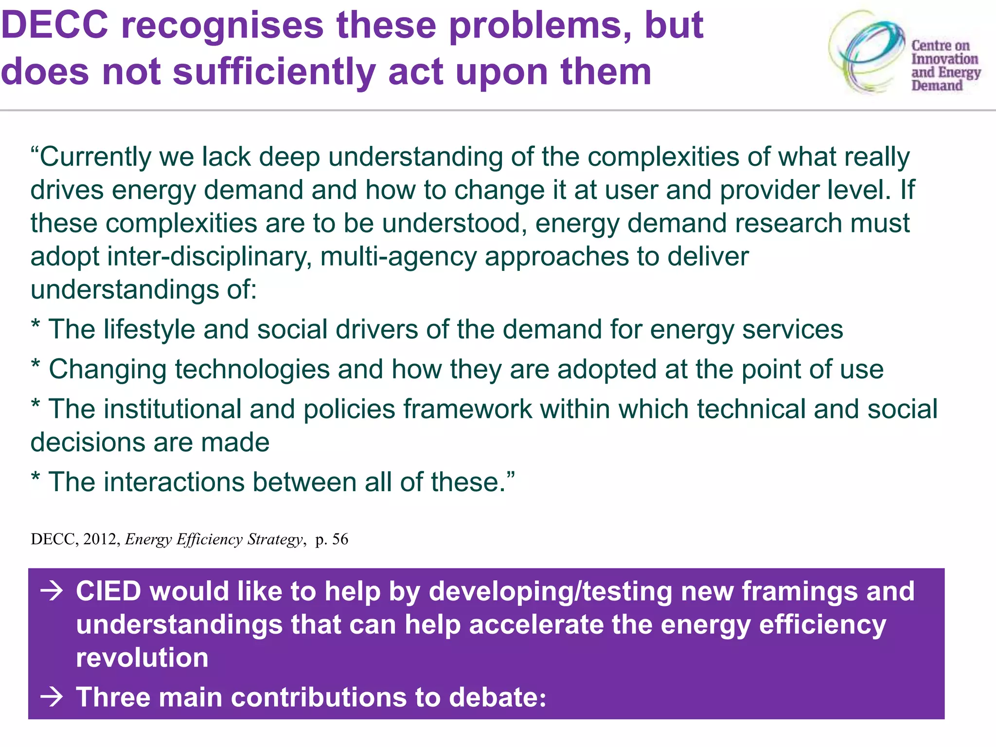 DECC recognises these problems, but
does not sufficiently act upon them
DECC, 2012, Energy Efficiency Strategy, p. 56
 CIED would like to help by developing/testing new framings and
understandings that can help accelerate the energy efficiency
revolution
 Three main contributions to debate:
“Currently we lack deep understanding of the complexities of what really
drives energy demand and how to change it at user and provider level. If
these complexities are to be understood, energy demand research must
adopt inter-disciplinary, multi-agency approaches to deliver
understandings of:
* The lifestyle and social drivers of the demand for energy services
* Changing technologies and how they are adopted at the point of use
* The institutional and policies framework within which technical and social
decisions are made
* The interactions between all of these.”
 
