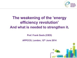 The weakening of the ‘energy
efficiency revolution’
And what is needed to strengthen it.
Prof. Frank Geels (CIED)
APPCCG, London, 12th June 2014
 