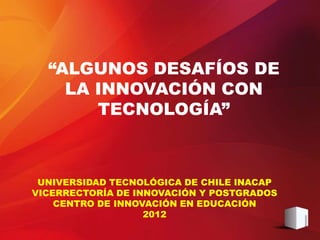 “ALGUNOS DESAFÍOS DE
    LA INNOVACIÓN CON
       TECNOLOGÍA”



 UNIVERSIDAD TECNOLÓGICA DE CHILE INACAP
VICERRECTORÍA DE INNOVACIÓN Y POSTGRADOS
    CENTRO DE INNOVACIÓN EN EDUCACIÓN
                   2012
 