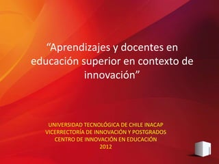 “Aprendizajes y docentes en
educación superior en contexto de
           innovación”



   UNIVERSIDAD TECNOLÓGICA DE CHILE INACAP
  VICERRECTORÍA DE INNOVACIÓN Y POSTGRADOS
     CENTRO DE INNOVACIÓN EN EDUCACIÓN
                     2012
 