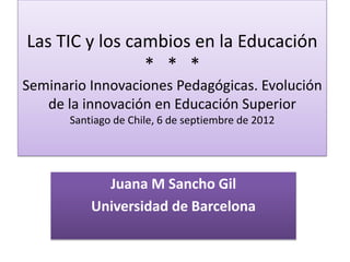 Las TIC y los cambios en la Educación
                * * *
Seminario Innovaciones Pedagógicas. Evolución
   de la innovación en Educación Superior
       Santiago de Chile, 6 de septiembre de 2012




             Juana M Sancho Gil
           Universidad de Barcelona
 