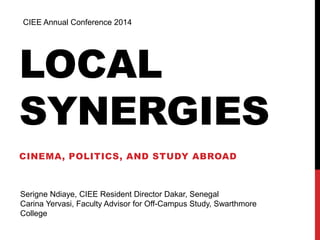 CIEE Annual Conference 2014 
LOCAL 
SYNERGIES 
CINEMA, POLITICS, AND STUDY ABROAD 
Serigne Ndiaye, CIEE Resident Director Dakar, Senegal 
Carina Yervasi, Faculty Advisor for Off-Campus Study, Swarthmore 
College 
 