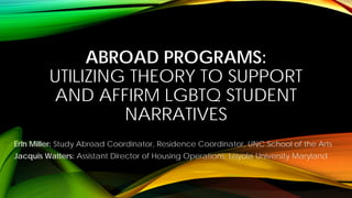 ABROAD PROGRAMS: UTILIZING THEORY TO SUPPORT AND AFFIRM LGBTQ STUDENT NARRATIVES 
Erin Miller: Study Abroad Coordinator, Residence Coordinator, UNC School of the Arts 
Jacquis Watters: Assistant Director of Housing Operations, Loyola University Maryland  