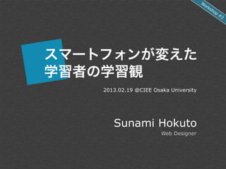 W
                                         or
                                           ks
                                              ho
                                                p
                                                    #2




スマートフォンが変えた
学習者の学習観
    2013.02.19 @CIEE Osaka University




       Sunami Hokuto
                        Web Designer
 